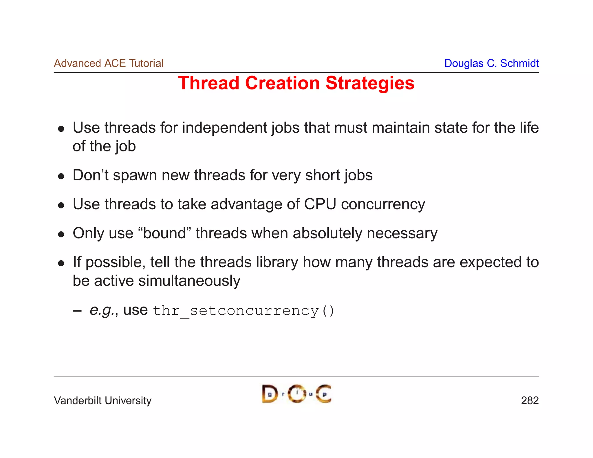 Advanced ACE Tutorial                                      Douglas C. Schmidt

                        Thread Creation Strategies

    Use threads for independent jobs that must maintain state for the life
    of the job
    Don’t spawn new threads for very short jobs
    Use threads to take advantage of CPU concurrency
    Only use “bound” threads when absolutely necessary
    If possible, tell the threads library how many threads are expected to
    be active simultaneously
    – e.g., use thr_setconcurrency()




Vanderbilt University                                                    282
 