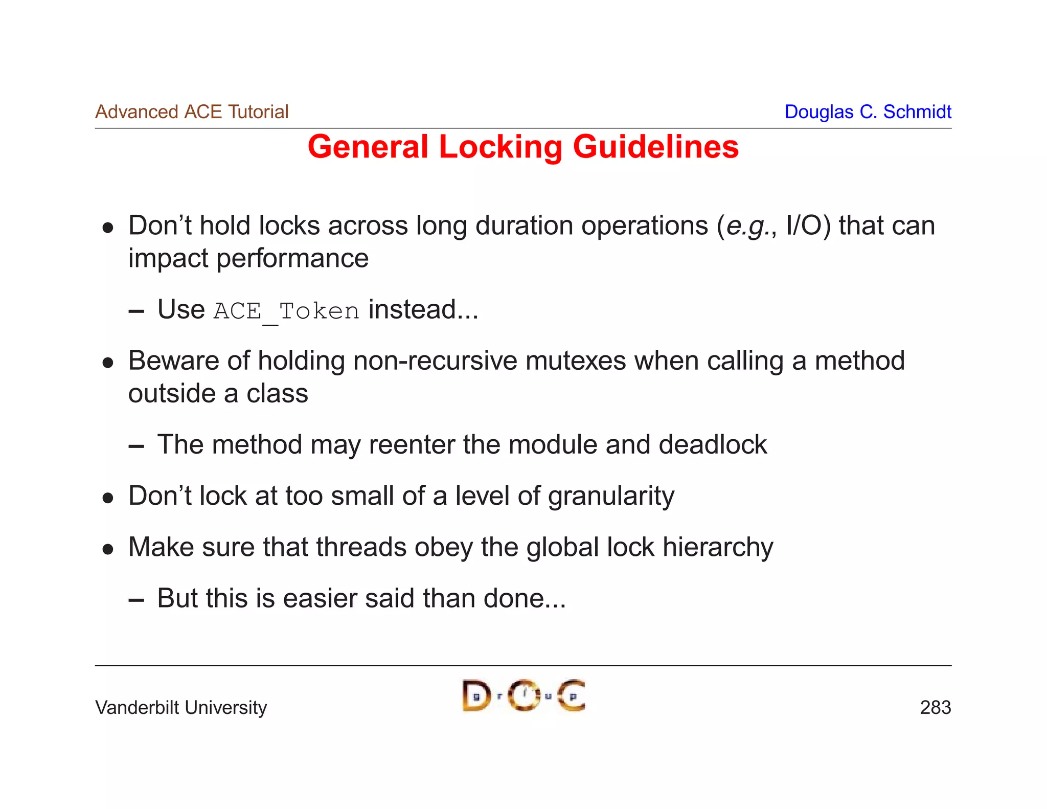 Advanced ACE Tutorial                                       Douglas C. Schmidt

                        General Locking Guidelines

    Don’t hold locks across long duration operations (e.g., I/O) that can
    impact performance
    – Use ACE_Token instead...
    Beware of holding non-recursive mutexes when calling a method
    outside a class
    – The method may reenter the module and deadlock
    Don’t lock at too small of a level of granularity
    Make sure that threads obey the global lock hierarchy
    – But this is easier said than done...


Vanderbilt University                                                     283
 