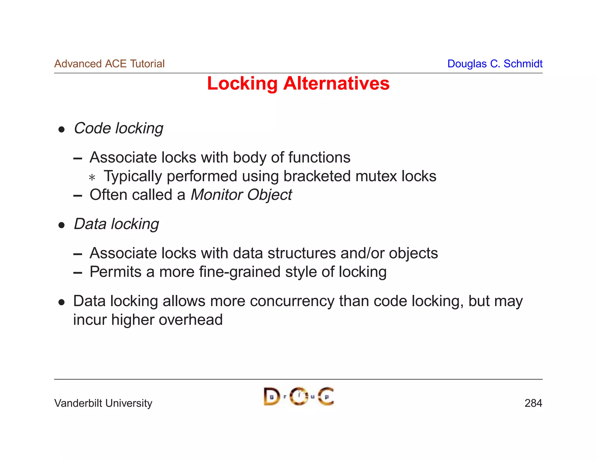 Advanced ACE Tutorial                                       Douglas C. Schmidt

                        Locking Alternatives

    Code locking
    – Associate locks with body of functions
       Typically performed using bracketed mutex locks
    – Often called a Monitor Object
    Data locking
    – Associate locks with data structures and/or objects
    – Permits a more ﬁne-grained style of locking
    Data locking allows more concurrency than code locking, but may
    incur higher overhead




Vanderbilt University                                                     284
 