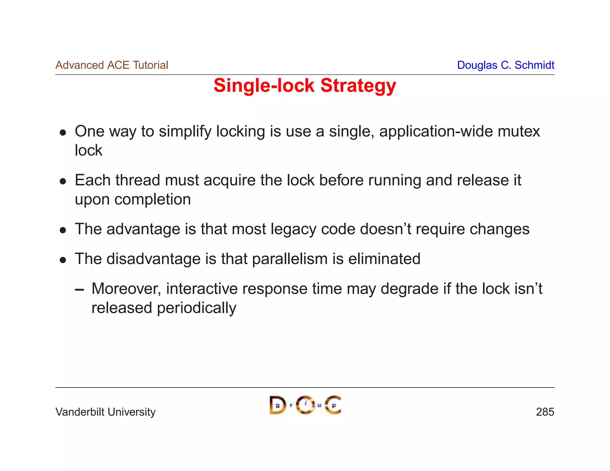 Advanced ACE Tutorial                                      Douglas C. Schmidt

                        Single-lock Strategy

    One way to simplify locking is use a single, application-wide mutex
    lock
    Each thread must acquire the lock before running and release it
    upon completion
    The advantage is that most legacy code doesn’t require changes
    The disadvantage is that parallelism is eliminated
    – Moreover, interactive response time may degrade if the lock isn’t
      released periodically




Vanderbilt University                                                    285
 