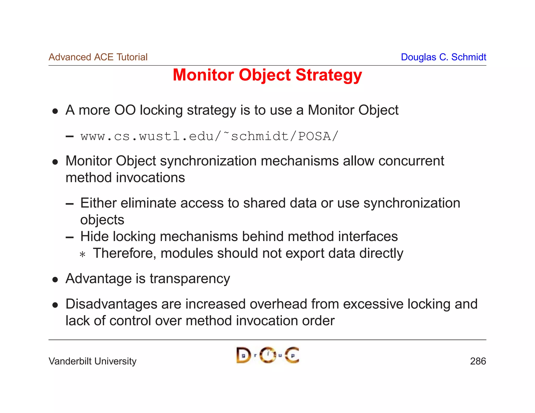 Advanced ACE Tutorial                                       Douglas C. Schmidt

                        Monitor Object Strategy

    A more OO locking strategy is to use a Monitor Object
    – www.cs.wustl.edu/˜schmidt/POSA/
    Monitor Object synchronization mechanisms allow concurrent
    method invocations
    – Either eliminate access to shared data or use synchronization
      objects
    – Hide locking mechanisms behind method interfaces
       Therefore, modules should not export data directly
    Advantage is transparency
    Disadvantages are increased overhead from excessive locking and
    lack of control over method invocation order

Vanderbilt University                                                     286
 