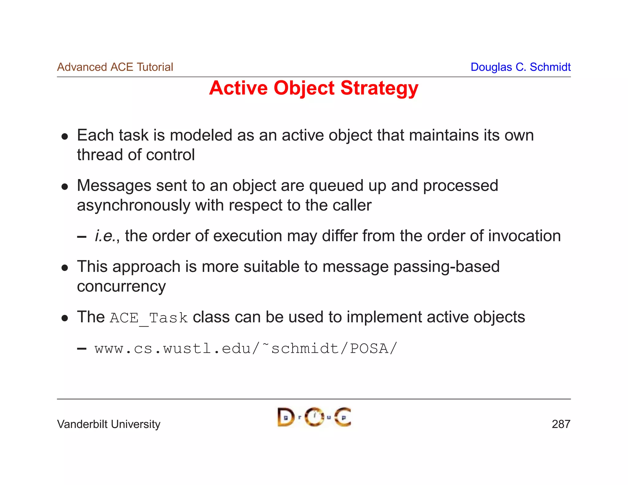 Advanced ACE Tutorial                                       Douglas C. Schmidt

                        Active Object Strategy

    Each task is modeled as an active object that maintains its own
    thread of control
    Messages sent to an object are queued up and processed
    asynchronously with respect to the caller
    – i.e., the order of execution may differ from the order of invocation
    This approach is more suitable to message passing-based
    concurrency
    The ACE_Task class can be used to implement active objects
    – www.cs.wustl.edu/˜schmidt/POSA/



Vanderbilt University                                                     287
 