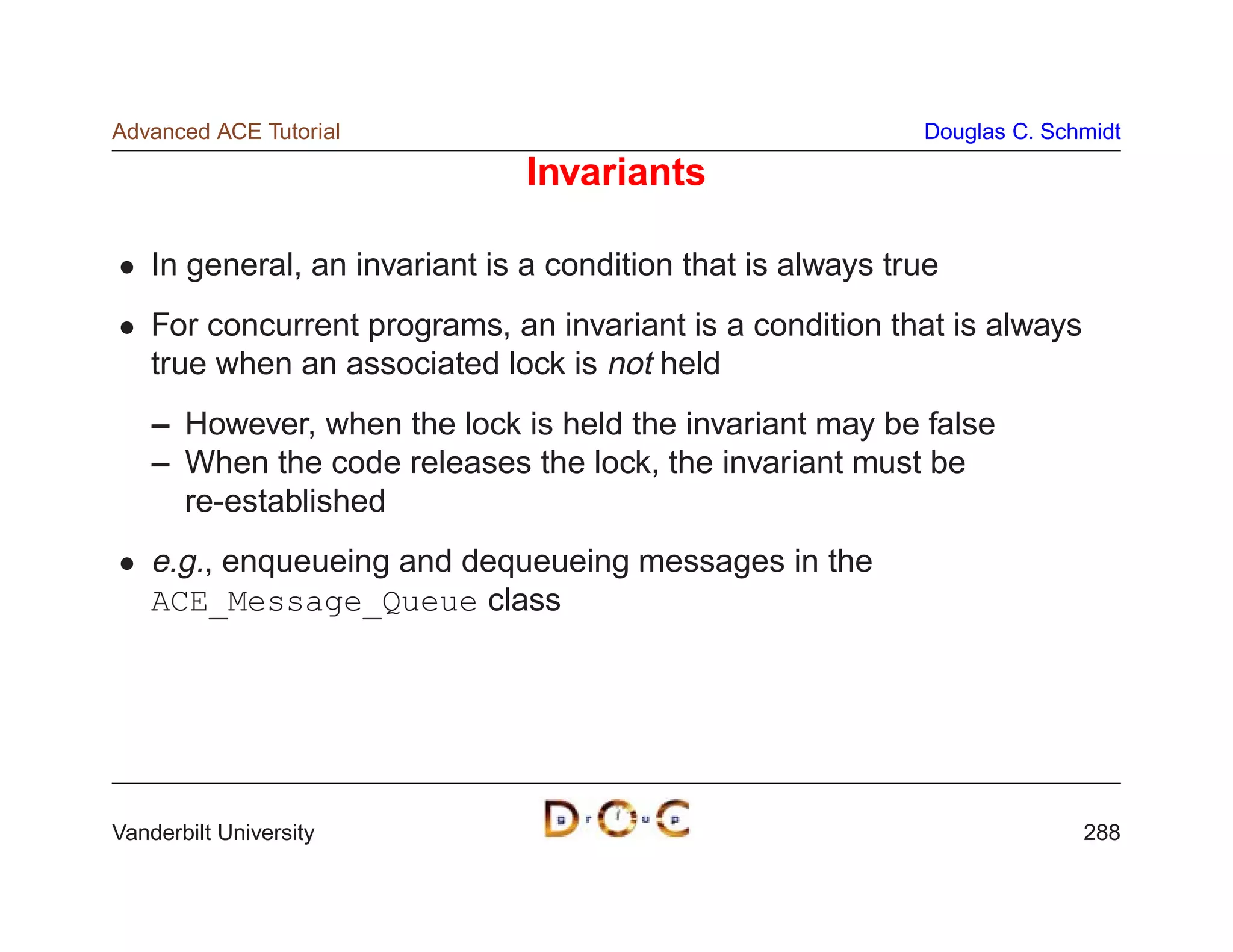 Advanced ACE Tutorial                                        Douglas C. Schmidt

                                Invariants

    In general, an invariant is a condition that is always true
    For concurrent programs, an invariant is a condition that is always
    true when an associated lock is not held
    – However, when the lock is held the invariant may be false
    – When the code releases the lock, the invariant must be
      re-established
    e.g., enqueueing and dequeueing messages in the
    ACE_Message_Queue class




Vanderbilt University                                                      288
 