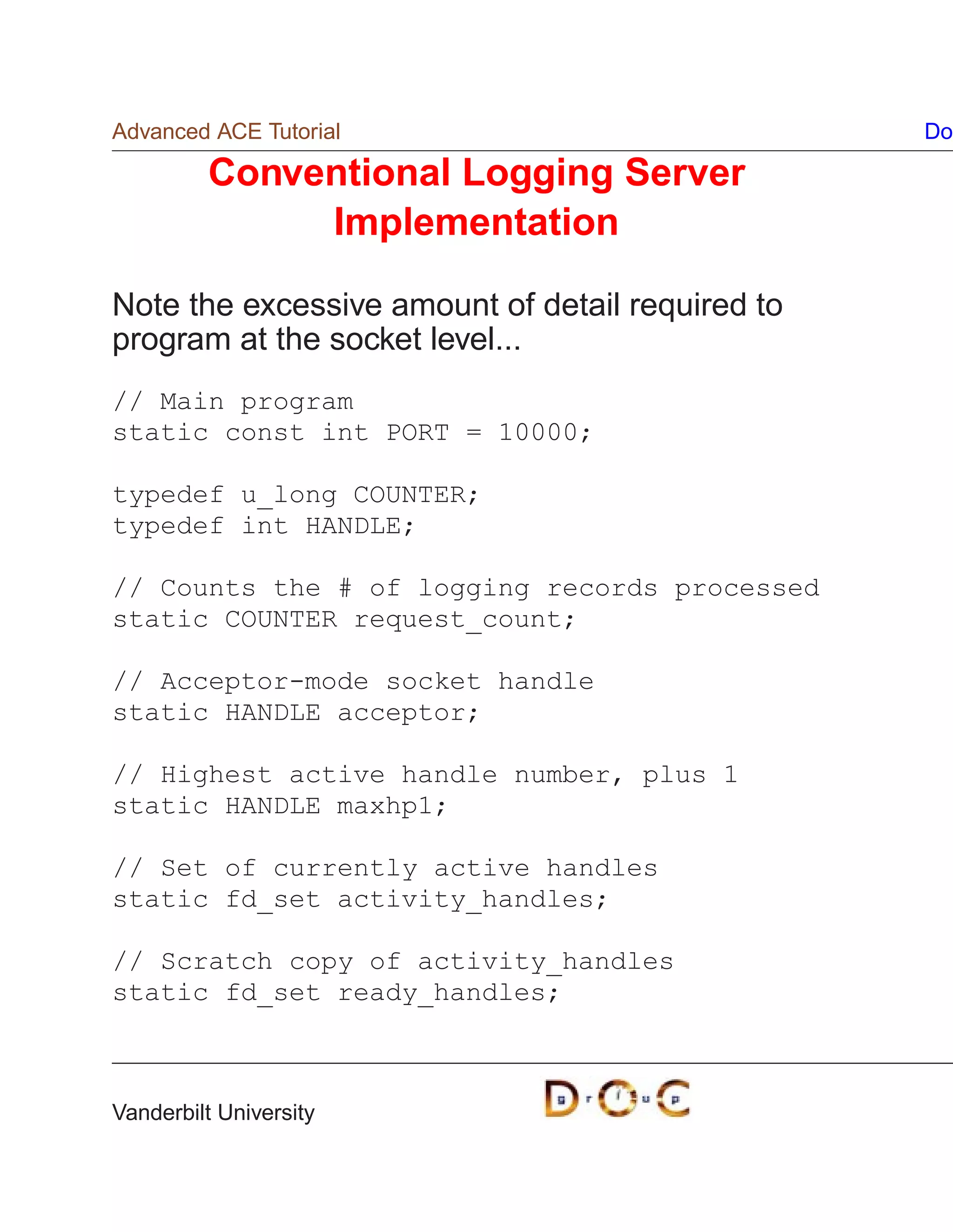 Advanced ACE Tutorial                             Do

         Conventional Logging Server
              Implementation

Note the excessive amount of detail required to
program at the socket level...
// Main program
static const int PORT = 10000;

typedef u_long COUNTER;
typedef int HANDLE;

// Counts the # of logging records processed
static COUNTER request_count;

// Acceptor-mode socket handle
static HANDLE acceptor;

// Highest active handle number, plus 1
static HANDLE maxhp1;

// Set of currently active handles
static fd_set activity_handles;

// Scratch copy of activity_handles
static fd_set ready_handles;



Vanderbilt University
 