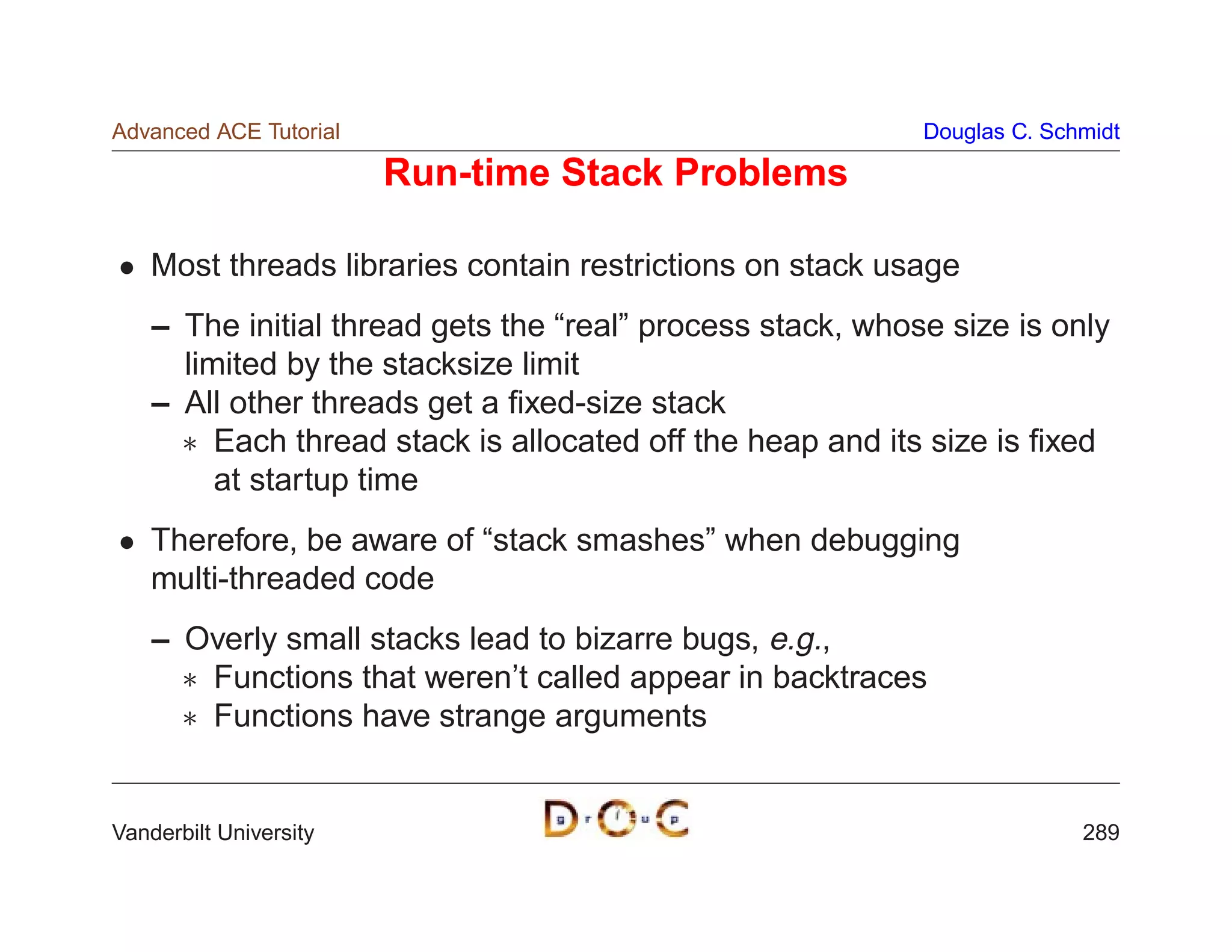 Advanced ACE Tutorial                                       Douglas C. Schmidt

                        Run-time Stack Problems

    Most threads libraries contain restrictions on stack usage
    – The initial thread gets the “real” process stack, whose size is only
      limited by the stacksize limit
    – All other threads get a ﬁxed-size stack
       Each thread stack is allocated off the heap and its size is ﬁxed
         at startup time
    Therefore, be aware of “stack smashes” when debugging
    multi-threaded code
    – Overly small stacks lead to bizarre bugs, e.g.,
       Functions that weren’t called appear in backtraces
       Functions have strange arguments


Vanderbilt University                                                     289
 