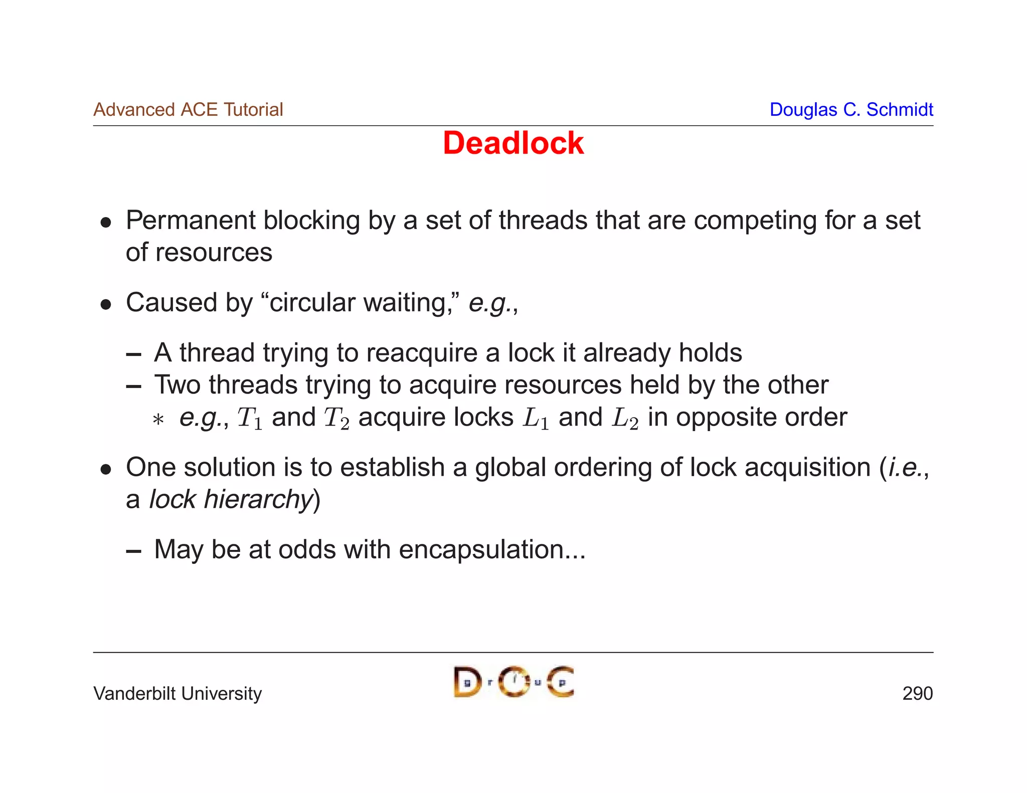 Advanced ACE Tutorial                                         Douglas C. Schmidt

                                Deadlock

    Permanent blocking by a set of threads that are competing for a set
    of resources
    Caused by “circular waiting,” e.g.,
    – A thread trying to reacquire a lock it already holds
    – Two threads trying to acquire resources held by the other
       e.g., T1 and T2 acquire locks L1 and L2 in opposite order
    One solution is to establish a global ordering of lock acquisition (i.e.,
    a lock hierarchy)
    – May be at odds with encapsulation...




Vanderbilt University                                                       290
 