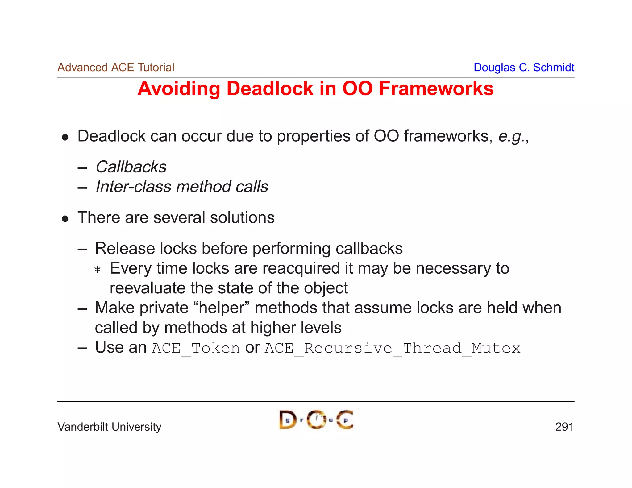 Advanced ACE Tutorial                                   Douglas C. Schmidt

                Avoiding Deadlock in OO Frameworks

    Deadlock can occur due to properties of OO frameworks, e.g.,
    – Callbacks
    – Inter-class method calls
    There are several solutions
    – Release locks before performing callbacks
       Every time locks are reacquired it may be necessary to
        reevaluate the state of the object
    – Make private “helper” methods that assume locks are held when
      called by methods at higher levels
    – Use an ACE_Token or ACE_Recursive_Thread_Mutex



Vanderbilt University                                                 291
 