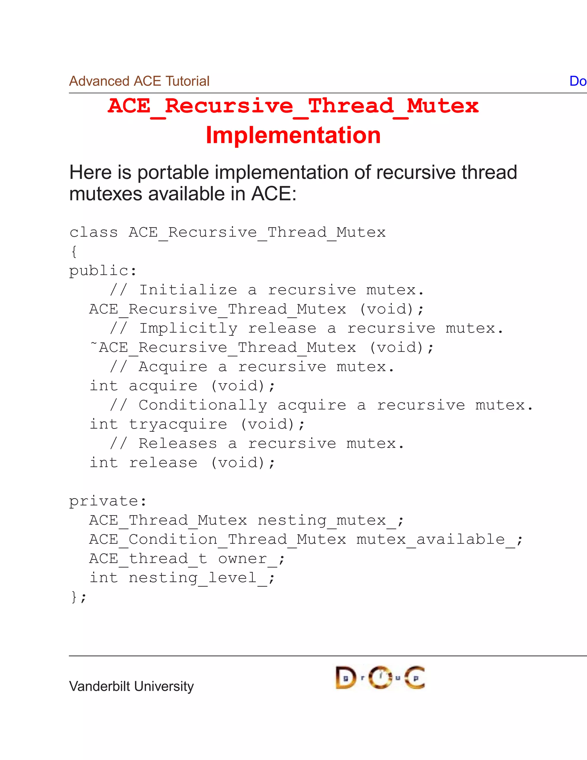 Advanced ACE Tutorial                                 Do
      ACE_Recursive_Thread_Mutex
             Implementation
Here is portable implementation of recursive thread
mutexes available in ACE:
class ACE_Recursive_Thread_Mutex
{
public:
    // Initialize a recursive mutex.
  ACE_Recursive_Thread_Mutex (void);
    // Implicitly release a recursive mutex.
  ˜ACE_Recursive_Thread_Mutex (void);
    // Acquire a recursive mutex.
  int acquire (void);
    // Conditionally acquire a recursive mutex.
  int tryacquire (void);
    // Releases a recursive mutex.
  int release (void);

private:
  ACE_Thread_Mutex nesting_mutex_;
  ACE_Condition_Thread_Mutex mutex_available_;
  ACE_thread_t owner_;
  int nesting_level_;
};




Vanderbilt University
 
