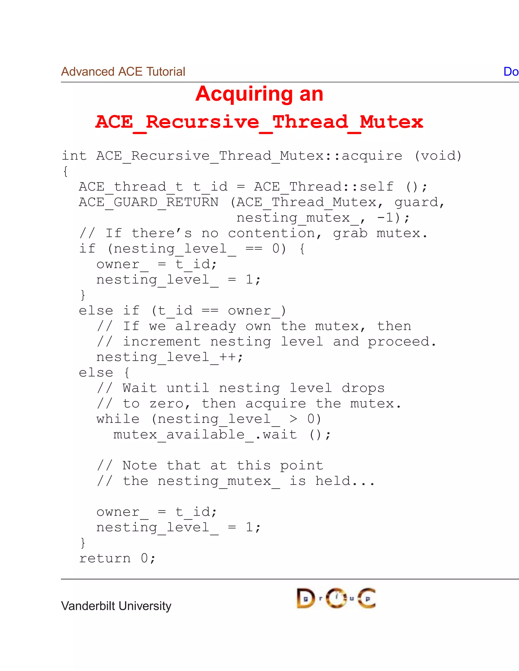 Advanced ACE Tutorial                            Do

              Acquiring an
      ACE_Recursive_Thread_Mutex
int ACE_Recursive_Thread_Mutex::acquire (void)
{
  ACE_thread_t t_id = ACE_Thread::self ();
  ACE_GUARD_RETURN (ACE_Thread_Mutex, guard,
                    nesting_mutex_, -1);
  // If there’s no contention, grab mutex.
  if (nesting_level_ == 0) {
    owner_ = t_id;
    nesting_level_ = 1;
  }
  else if (t_id == owner_)
    // If we already own the mutex, then
    // increment nesting level and proceed.
    nesting_level_++;
  else {
    // Wait until nesting level drops
    // to zero, then acquire the mutex.
    while (nesting_level_  0)
      mutex_available_.wait ();

      // Note that at this point
      // the nesting_mutex_ is held...

      owner_ = t_id;
      nesting_level_ = 1;
   }
   return 0;


Vanderbilt University
 