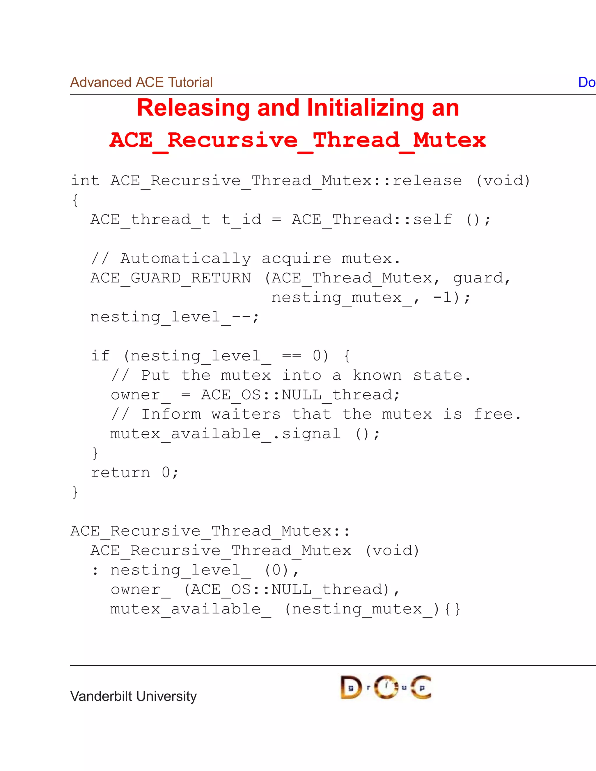 Advanced ACE Tutorial                             Do

        Releasing and Initializing an
      ACE_Recursive_Thread_Mutex
int ACE_Recursive_Thread_Mutex::release (void)
{
  ACE_thread_t t_id = ACE_Thread::self ();

    // Automatically acquire mutex.
    ACE_GUARD_RETURN (ACE_Thread_Mutex, guard,
                      nesting_mutex_, -1);
    nesting_level_--;

    if (nesting_level_ == 0) {
      // Put the mutex into a known state.
      owner_ = ACE_OS::NULL_thread;
      // Inform waiters that the mutex is free.
      mutex_available_.signal ();
    }
    return 0;
}

ACE_Recursive_Thread_Mutex::
  ACE_Recursive_Thread_Mutex (void)
  : nesting_level_ (0),
    owner_ (ACE_OS::NULL_thread),
    mutex_available_ (nesting_mutex_){}




Vanderbilt University
 
