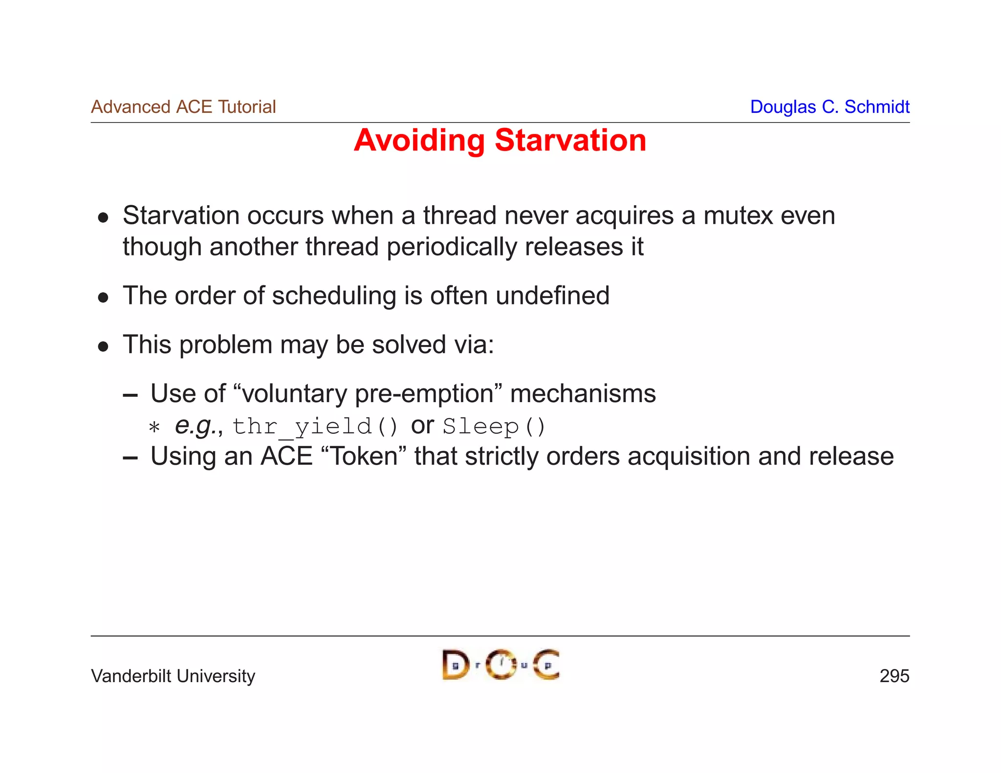Advanced ACE Tutorial                                     Douglas C. Schmidt

                        Avoiding Starvation

    Starvation occurs when a thread never acquires a mutex even
    though another thread periodically releases it
    The order of scheduling is often undeﬁned
    This problem may be solved via:
    – Use of “voluntary pre-emption” mechanisms
       e.g., thr_yield() or Sleep()
    – Using an ACE “Token” that strictly orders acquisition and release




Vanderbilt University                                                   295
 