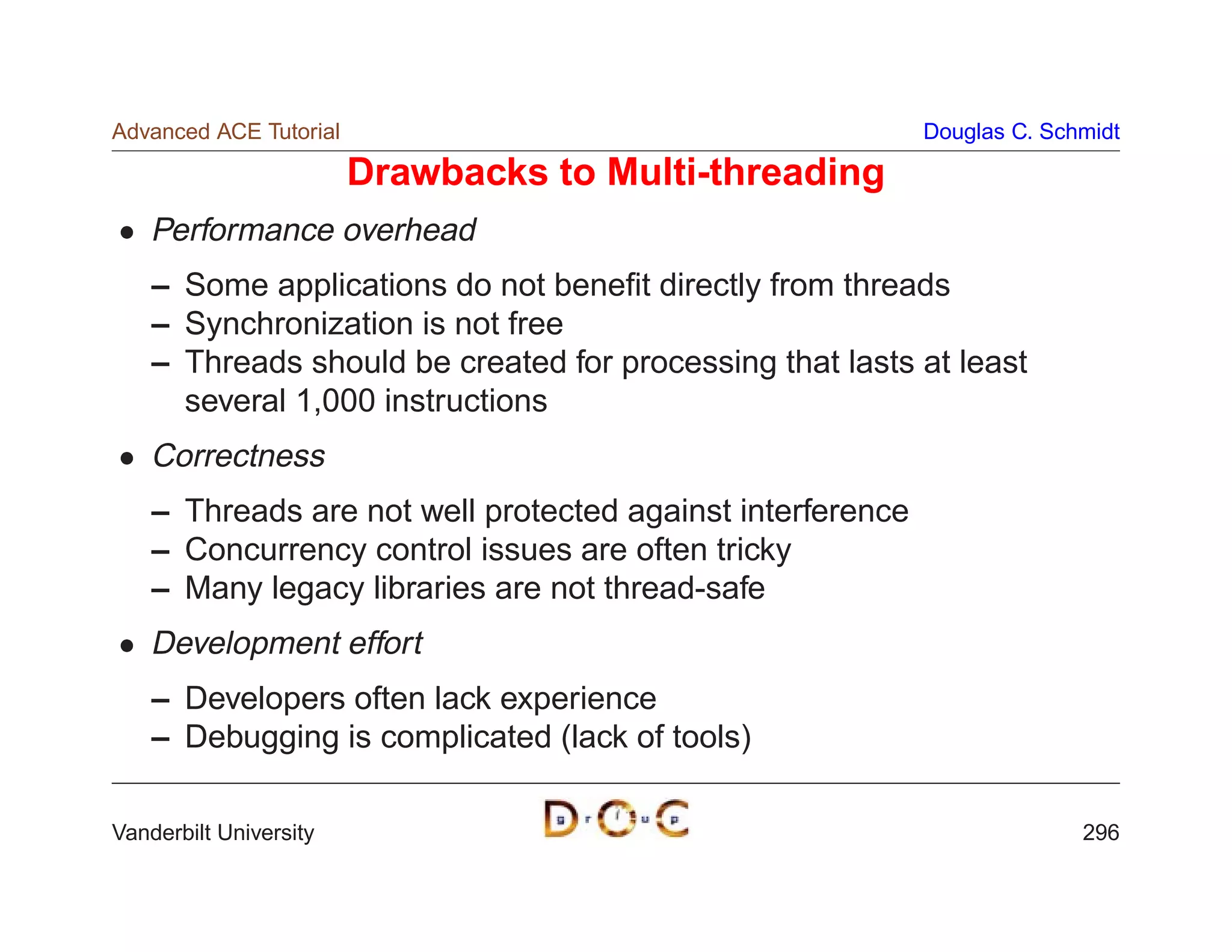 Advanced ACE Tutorial                                       Douglas C. Schmidt

                        Drawbacks to Multi-threading
    Performance overhead
    – Some applications do not beneﬁt directly from threads
    – Synchronization is not free
    – Threads should be created for processing that lasts at least
      several 1,000 instructions
    Correctness
    – Threads are not well protected against interference
    – Concurrency control issues are often tricky
    – Many legacy libraries are not thread-safe
    Development effort
    – Developers often lack experience
    – Debugging is complicated (lack of tools)

Vanderbilt University                                                     296
 
