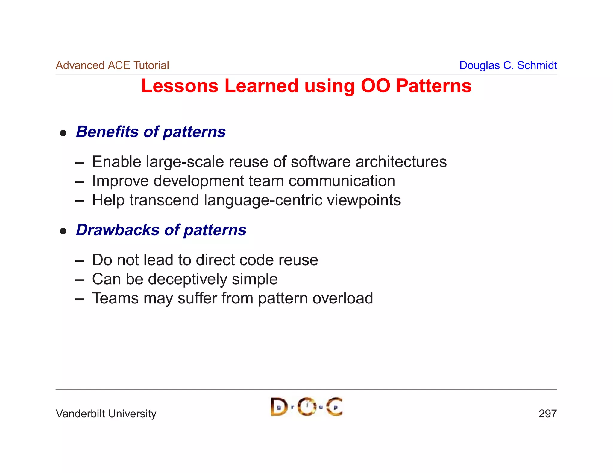 Advanced ACE Tutorial                                      Douglas C. Schmidt

                 Lessons Learned using OO Patterns

    Beneﬁts of patterns
    – Enable large-scale reuse of software architectures
    – Improve development team communication
    – Help transcend language-centric viewpoints
    Drawbacks of patterns
    – Do not lead to direct code reuse
    – Can be deceptively simple
    – Teams may suffer from pattern overload




Vanderbilt University                                                    297
 