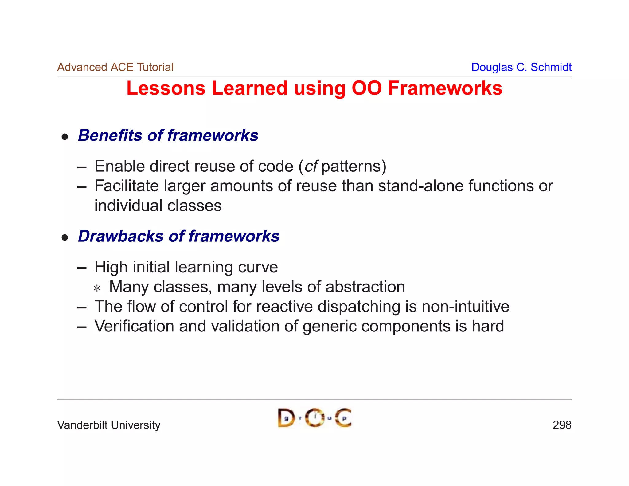 Advanced ACE Tutorial                                       Douglas C. Schmidt

             Lessons Learned using OO Frameworks

    Beneﬁts of frameworks
    – Enable direct reuse of code (cf patterns)
    – Facilitate larger amounts of reuse than stand-alone functions or
      individual classes
    Drawbacks of frameworks
    – High initial learning curve
       Many classes, many levels of abstraction
    – The ﬂow of control for reactive dispatching is non-intuitive
    – Veriﬁcation and validation of generic components is hard




Vanderbilt University                                                     298
 