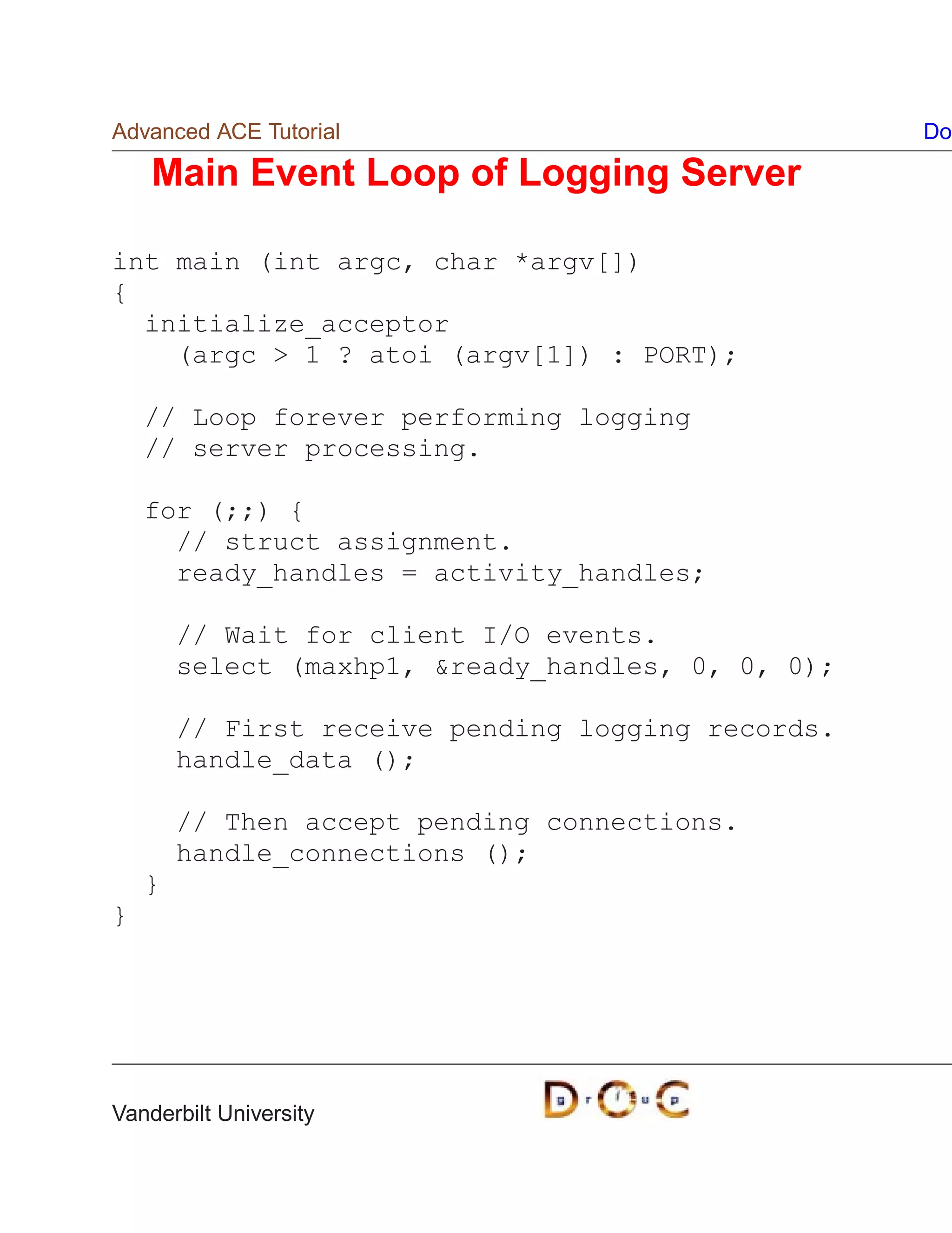 Advanced ACE Tutorial                               Do

    Main Event Loop of Logging Server

int main (int argc, char *argv[])
{
  initialize_acceptor
    (argc  1 ? atoi (argv[1]) : PORT);

    // Loop forever performing logging
    // server processing.

    for (;;) {
      // struct assignment.
      ready_handles = activity_handles;

        // Wait for client I/O events.
        select (maxhp1, ready_handles, 0, 0, 0);

        // First receive pending logging records.
        handle_data ();

        // Then accept pending connections.
        handle_connections ();
    }
}




Vanderbilt University
 