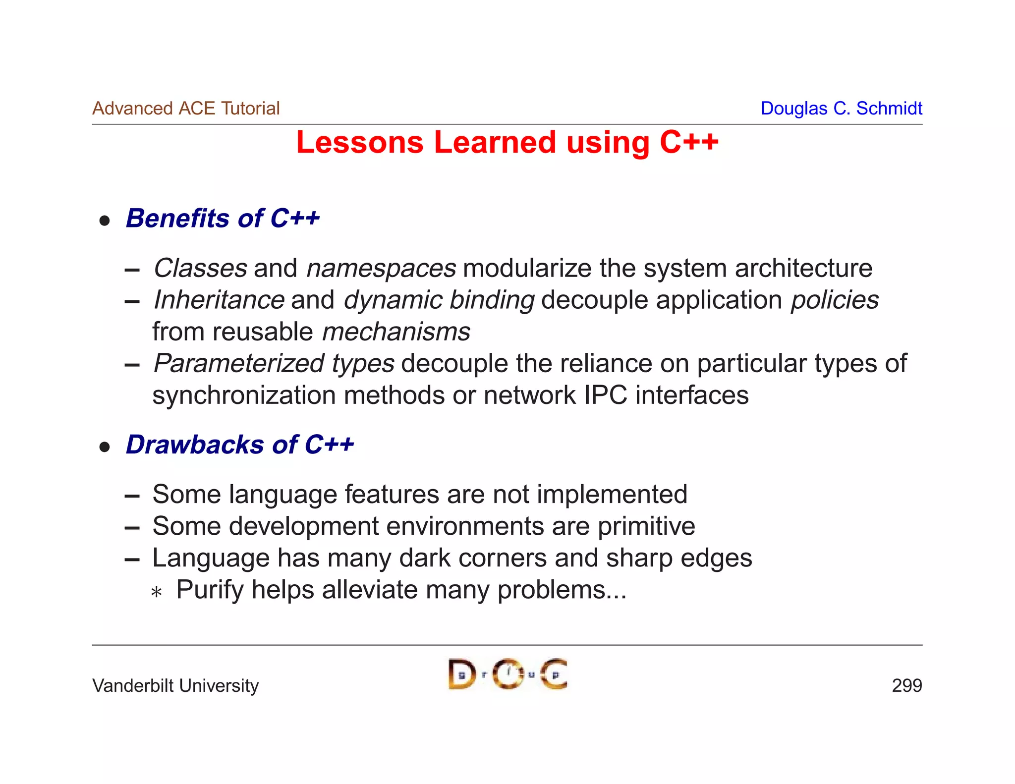 Advanced ACE Tutorial                                    Douglas C. Schmidt

                        Lessons Learned using C++

    Beneﬁts of C++
    – Classes and namespaces modularize the system architecture
    – Inheritance and dynamic binding decouple application policies
      from reusable mechanisms
    – Parameterized types decouple the reliance on particular types of
      synchronization methods or network IPC interfaces
    Drawbacks of C++
    – Some language features are not implemented
    – Some development environments are primitive
    – Language has many dark corners and sharp edges
       Purify helps alleviate many problems...


Vanderbilt University                                                  299
 