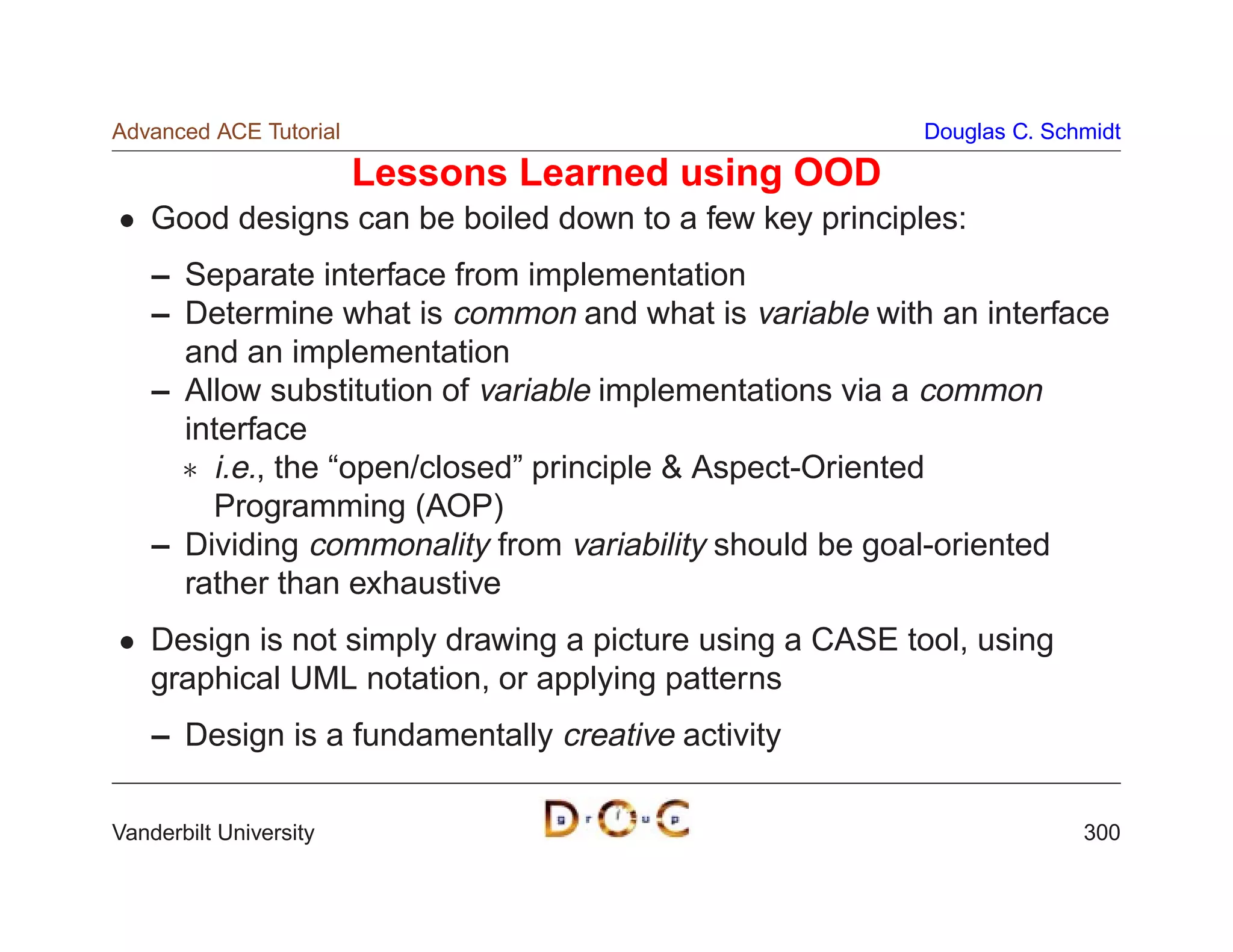 Advanced ACE Tutorial                                    Douglas C. Schmidt

                        Lessons Learned using OOD
    Good designs can be boiled down to a few key principles:
    – Separate interface from implementation
    – Determine what is common and what is variable with an interface
      and an implementation
    – Allow substitution of variable implementations via a common
      interface
       i.e., the “open/closed” principle  Aspect-Oriented
        Programming (AOP)
    – Dividing commonality from variability should be goal-oriented
      rather than exhaustive
    Design is not simply drawing a picture using a CASE tool, using
    graphical UML notation, or applying patterns
    – Design is a fundamentally creative activity

Vanderbilt University                                                  300
 
