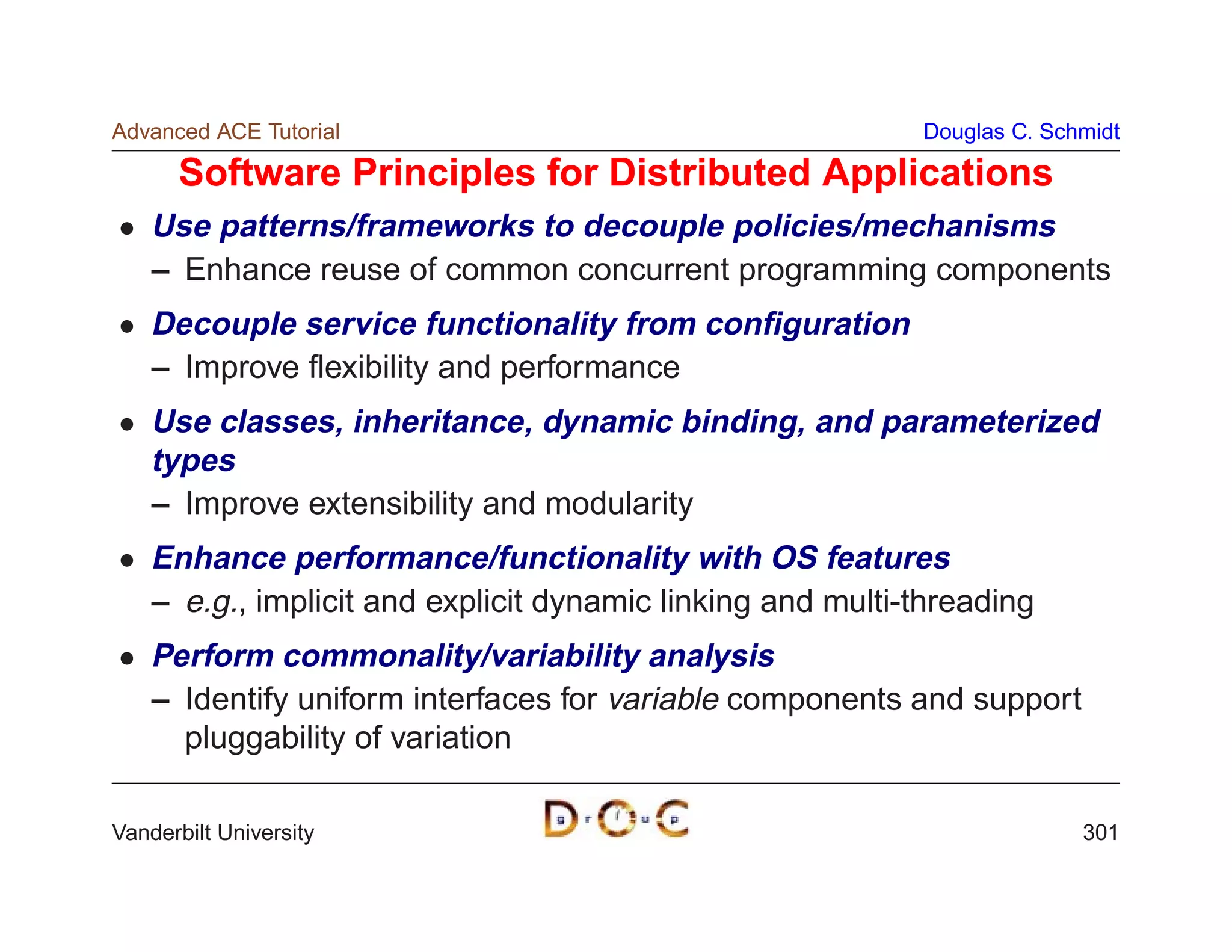 Advanced ACE Tutorial                                       Douglas C. Schmidt

      Software Principles for Distributed Applications
    Use patterns/frameworks to decouple policies/mechanisms
    – Enhance reuse of common concurrent programming components
    Decouple service functionality from conﬁguration
    – Improve ﬂexibility and performance
    Use classes, inheritance, dynamic binding, and parameterized
    types
    – Improve extensibility and modularity
    Enhance performance/functionality with OS features
    – e.g., implicit and explicit dynamic linking and multi-threading
    Perform commonality/variability analysis
    – Identify uniform interfaces for variable components and support
      pluggability of variation

Vanderbilt University                                                     301
 