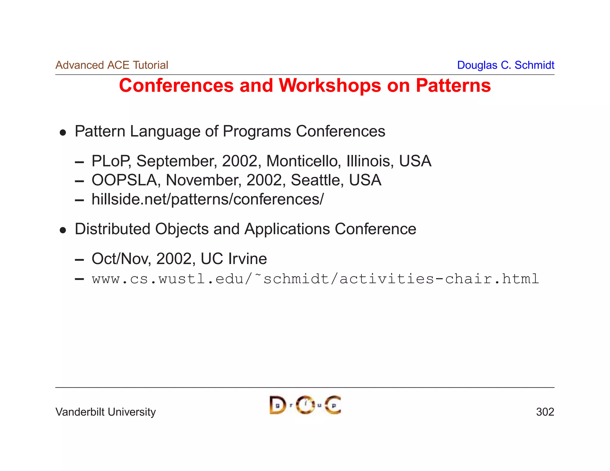 Advanced ACE Tutorial                                    Douglas C. Schmidt

             Conferences and Workshops on Patterns

    Pattern Language of Programs Conferences
    – PLoP, September, 2002, Monticello, Illinois, USA
    – OOPSLA, November, 2002, Seattle, USA
    – hillside.net/patterns/conferences/
    Distributed Objects and Applications Conference
    – Oct/Nov, 2002, UC Irvine
    – www.cs.wustl.edu/˜schmidt/activities-chair.html




Vanderbilt University                                                  302
 