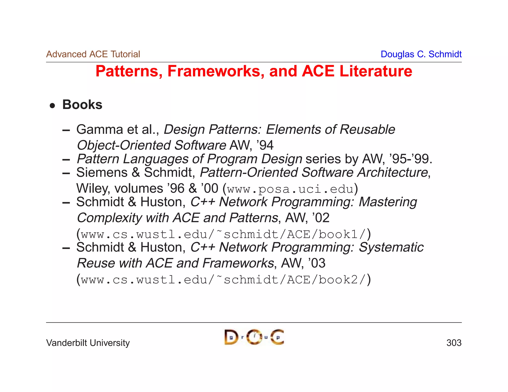Advanced ACE Tutorial                                  Douglas C. Schmidt

            Patterns, Frameworks, and ACE Literature

    Books
    – Gamma et al., Design Patterns: Elements of Reusable
      Object-Oriented Software AW, ’94
    – Pattern Languages of Program Design series by AW, ’95-’99.
    – Siemens  Schmidt, Pattern-Oriented Software Architecture,
      Wiley, volumes ’96  ’00 (www.posa.uci.edu)
    – Schmidt  Huston, C++ Network Programming: Mastering
      Complexity with ACE and Patterns, AW, ’02
      (www.cs.wustl.edu/˜schmidt/ACE/book1/)
    – Schmidt  Huston, C++ Network Programming: Systematic
      Reuse with ACE and Frameworks, AW, ’03
      (www.cs.wustl.edu/˜schmidt/ACE/book2/)



Vanderbilt University                                                303
 