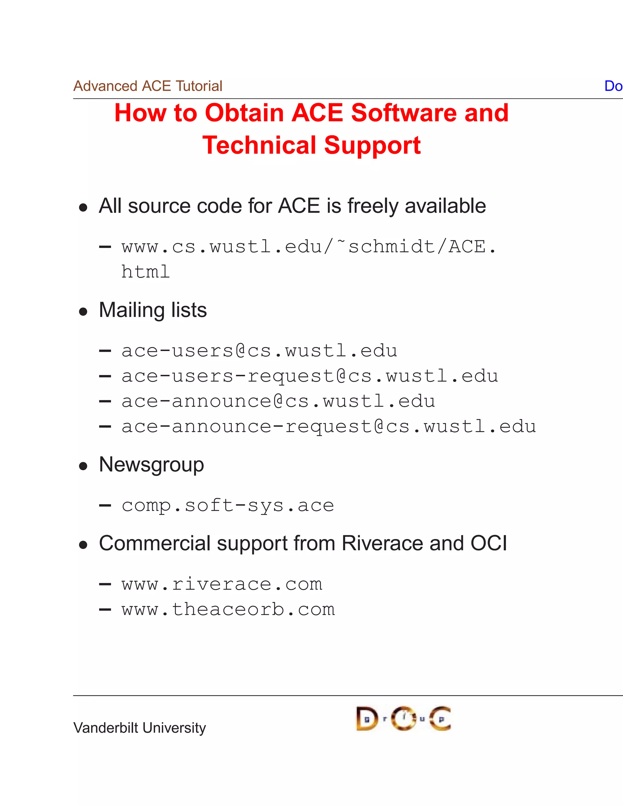 Advanced ACE Tutorial                             Do

        How to Obtain ACE Software and
               Technical Support

    All source code for ACE is freely available
    – www.cs.wustl.edu/˜schmidt/ACE.
      html
    Mailing lists
    –   ace-users@cs.wustl.edu
    –   ace-users-request@cs.wustl.edu
    –   ace-announce@cs.wustl.edu
    –   ace-announce-request@cs.wustl.edu
    Newsgroup
    – comp.soft-sys.ace
    Commercial support from Riverace and OCI
    – www.riverace.com
    – www.theaceorb.com




Vanderbilt University
 