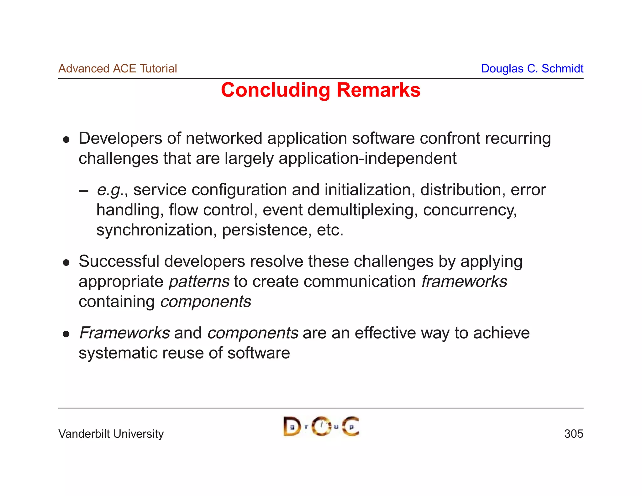 Advanced ACE Tutorial                                         Douglas C. Schmidt

                        Concluding Remarks

    Developers of networked application software confront recurring
    challenges that are largely application-independent
    – e.g., service conﬁguration and initialization, distribution, error
      handling, ﬂow control, event demultiplexing, concurrency,
      synchronization, persistence, etc.
    Successful developers resolve these challenges by applying
    appropriate patterns to create communication frameworks
    containing components
    Frameworks and components are an effective way to achieve
    systematic reuse of software



Vanderbilt University                                                       305
 
