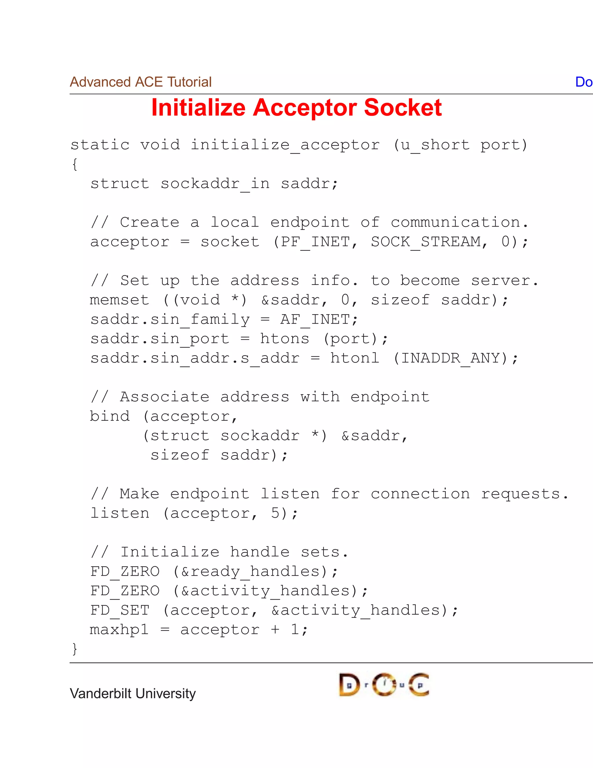 Advanced ACE Tutorial                                  Do

             Initialize Acceptor Socket
static void initialize_acceptor (u_short port)
{
  struct sockaddr_in saddr;

    // Create a local endpoint of communication.
    acceptor = socket (PF_INET, SOCK_STREAM, 0);

    // Set up the address info. to become server.
    memset ((void *) saddr, 0, sizeof saddr);
    saddr.sin_family = AF_INET;
    saddr.sin_port = htons (port);
    saddr.sin_addr.s_addr = htonl (INADDR_ANY);

    // Associate address with endpoint
    bind (acceptor,
         (struct sockaddr *) saddr,
          sizeof saddr);

    // Make endpoint listen for connection requests.
    listen (acceptor, 5);

    // Initialize handle sets.
    FD_ZERO (ready_handles);
    FD_ZERO (activity_handles);
    FD_SET (acceptor, activity_handles);
    maxhp1 = acceptor + 1;
}

Vanderbilt University
 
