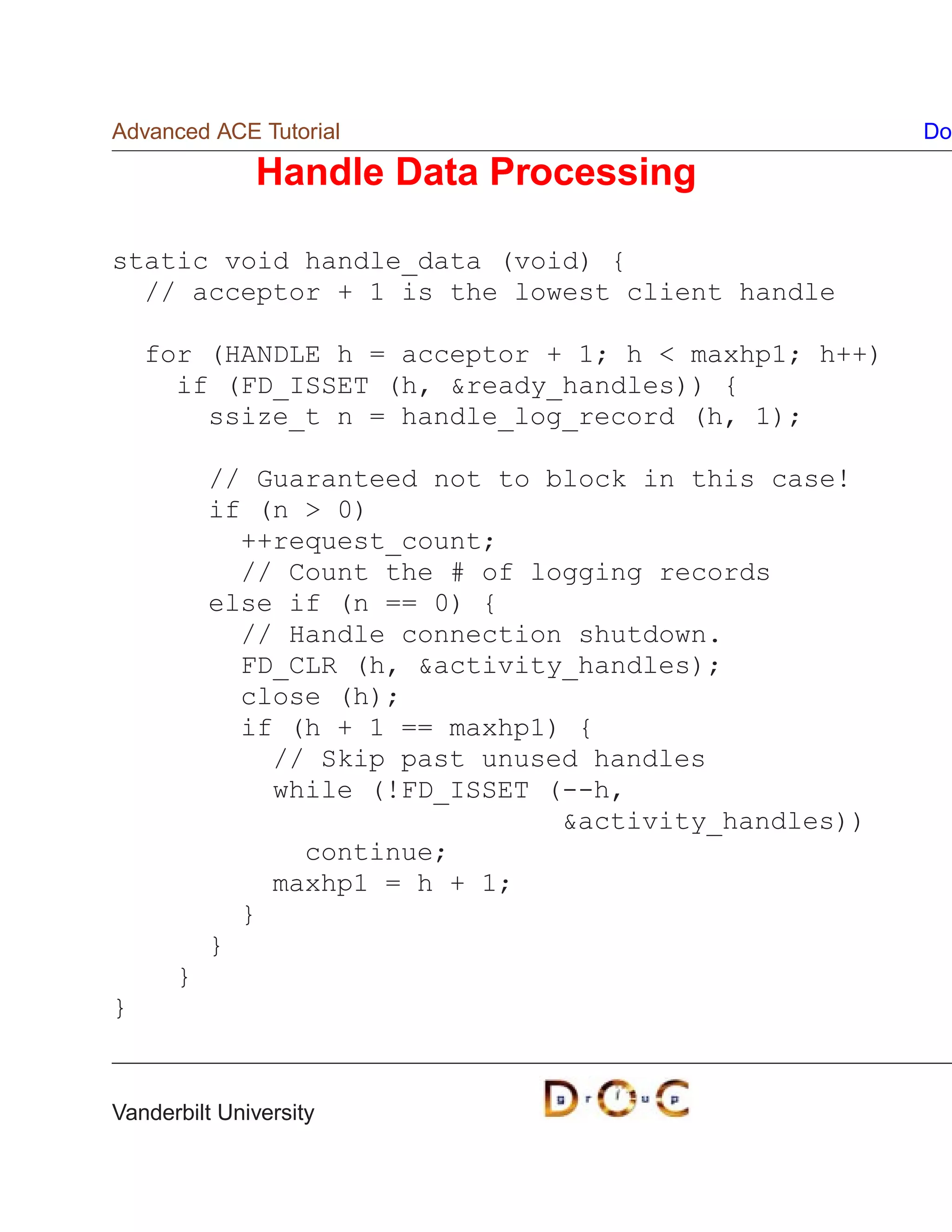 Advanced ACE Tutorial                                 Do

              Handle Data Processing

static void handle_data (void) {
  // acceptor + 1 is the lowest client handle

    for (HANDLE h = acceptor + 1; h  maxhp1; h++)
      if (FD_ISSET (h, ready_handles)) {
        ssize_t n = handle_log_record (h, 1);

          // Guaranteed not to block in this case!
          if (n  0)
            ++request_count;
            // Count the # of logging records
          else if (n == 0) {
            // Handle connection shutdown.
            FD_CLR (h, activity_handles);
            close (h);
            if (h + 1 == maxhp1) {
              // Skip past unused handles
              while (!FD_ISSET (--h,
                                activity_handles))
                continue;
              maxhp1 = h + 1;
            }
          }
      }
}


Vanderbilt University
 