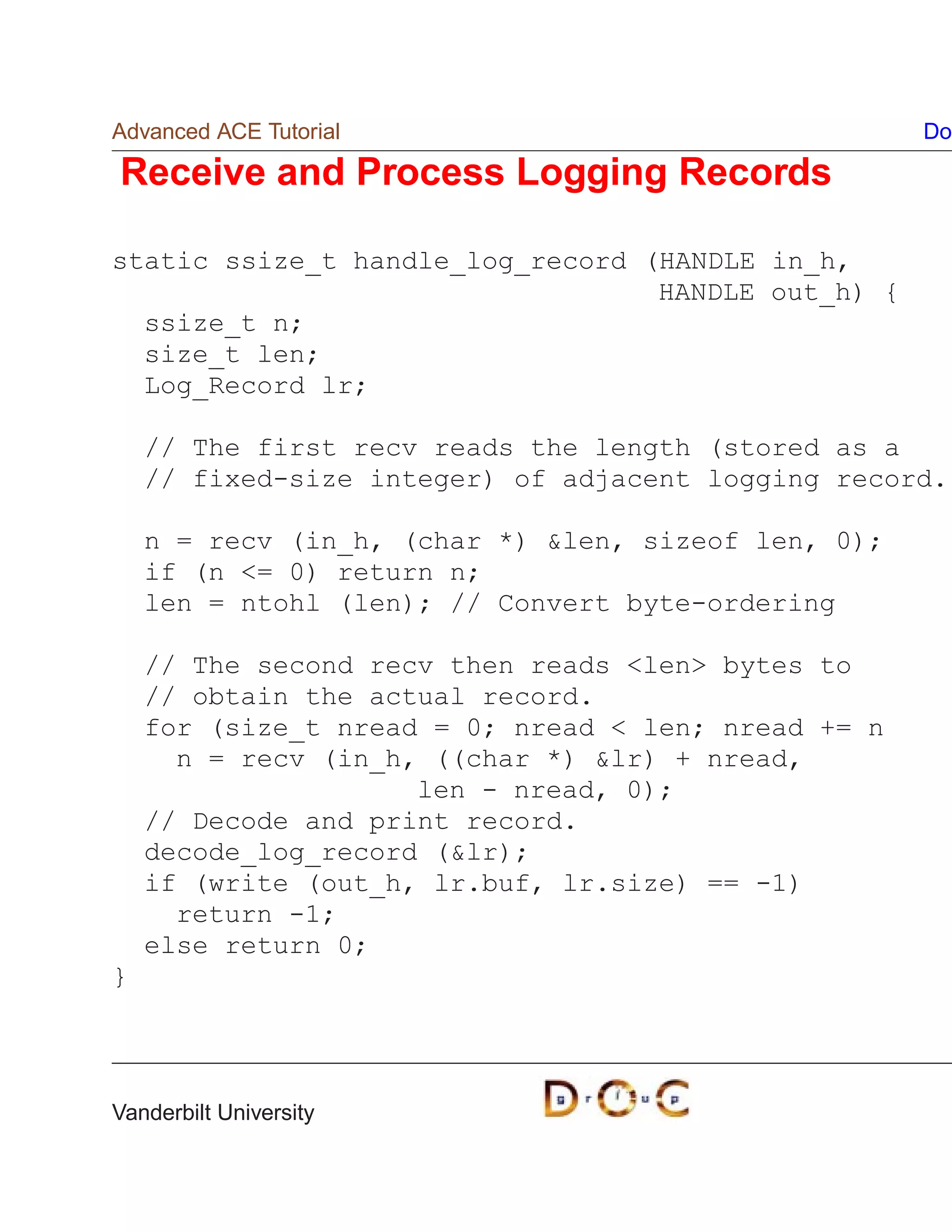 Advanced ACE Tutorial                                Do

Receive and Process Logging Records

static ssize_t handle_log_record (HANDLE in_h,
                                  HANDLE out_h) {
  ssize_t n;
  size_t len;
  Log_Record lr;

    // The first recv reads the length (stored as a
    // fixed-size integer) of adjacent logging record.

    n = recv (in_h, (char *) len, sizeof len, 0);
    if (n = 0) return n;
    len = ntohl (len); // Convert byte-ordering

    // The second recv then reads len bytes to
    // obtain the actual record.
    for (size_t nread = 0; nread  len; nread += n
      n = recv (in_h, ((char *) lr) + nread,
                     len - nread, 0);
    // Decode and print record.
    decode_log_record (lr);
    if (write (out_h, lr.buf, lr.size) == -1)
      return -1;
    else return 0;
}




Vanderbilt University
 