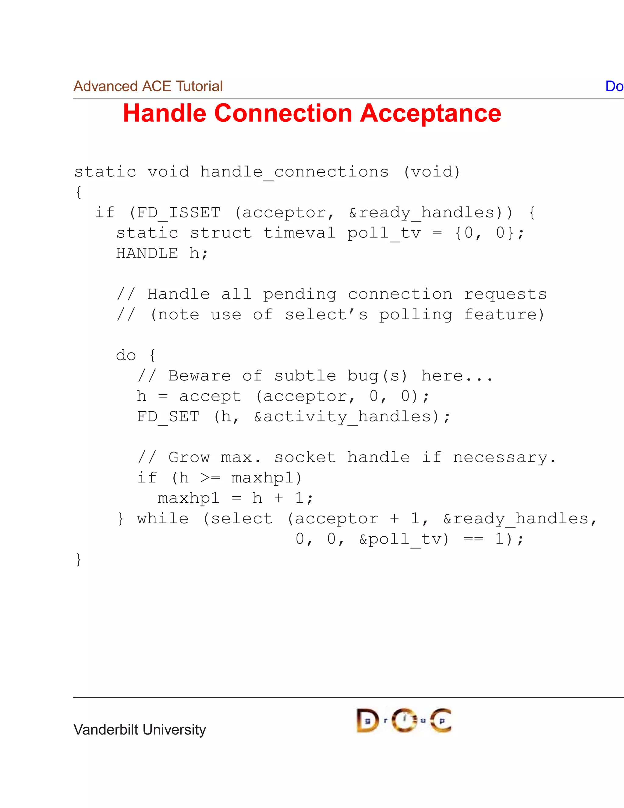 Advanced ACE Tutorial                                  Do

       Handle Connection Acceptance

static void handle_connections (void)
{
  if (FD_ISSET (acceptor, ready_handles)) {
    static struct timeval poll_tv = {0, 0};
    HANDLE h;

      // Handle all pending connection requests
      // (note use of select’s polling feature)

      do {
        // Beware of subtle bug(s) here...
        h = accept (acceptor, 0, 0);
        FD_SET (h, activity_handles);

        // Grow max. socket handle if necessary.
        if (h = maxhp1)
          maxhp1 = h + 1;
      } while (select (acceptor + 1, ready_handles,
                       0, 0, poll_tv) == 1);
}




Vanderbilt University
 
