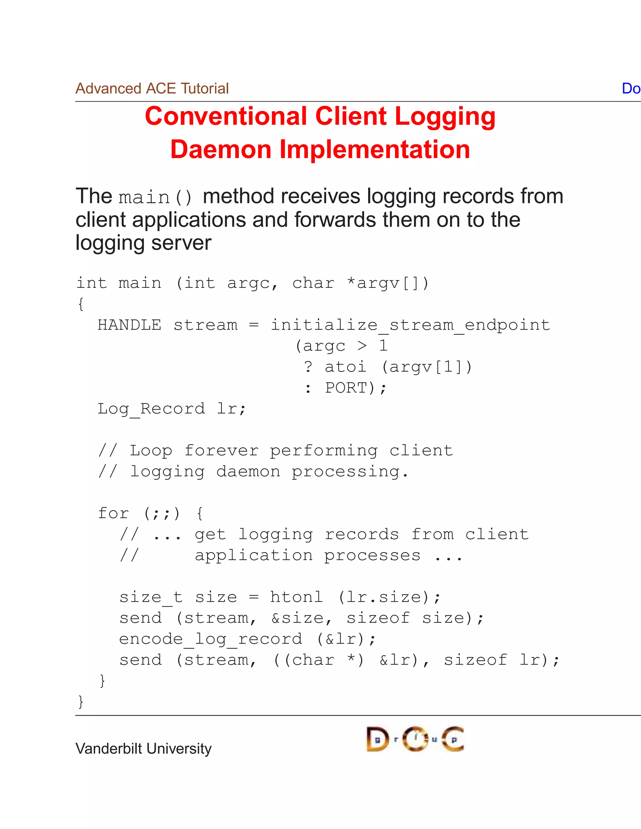 Advanced ACE Tutorial                               Do

          Conventional Client Logging
           Daemon Implementation
The main() method receives logging records from
client applications and forwards them on to the
logging server
int main (int argc, char *argv[])
{
  HANDLE stream = initialize_stream_endpoint
                    (argc  1
                     ? atoi (argv[1])
                     : PORT);
  Log_Record lr;

    // Loop forever performing client
    // logging daemon processing.

    for (;;) {
      // ... get logging records from client
      //     application processes ...

        size_t size = htonl (lr.size);
        send (stream, size, sizeof size);
        encode_log_record (lr);
        send (stream, ((char *) lr), sizeof lr);
    }
}

Vanderbilt University
 