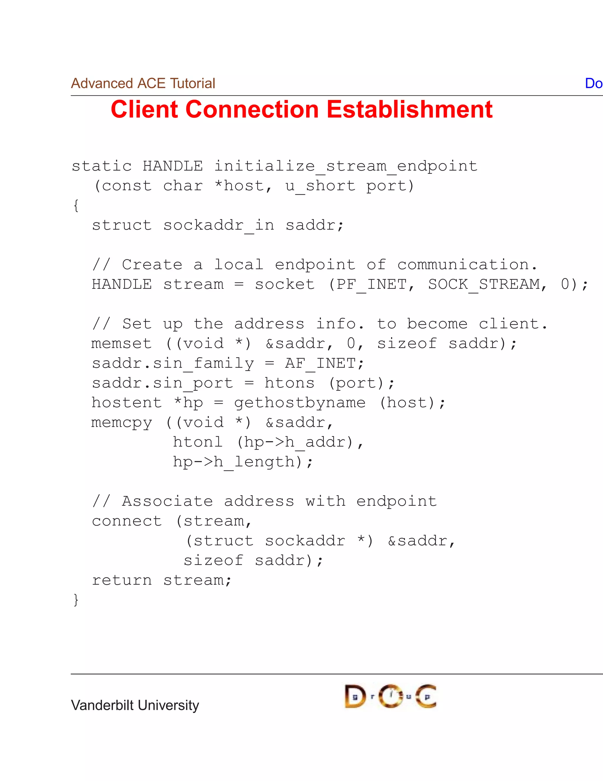 Advanced ACE Tutorial                               Do

      Client Connection Establishment

static HANDLE initialize_stream_endpoint
  (const char *host, u_short port)
{
  struct sockaddr_in saddr;

    // Create a local endpoint of communication.
    HANDLE stream = socket (PF_INET, SOCK_STREAM, 0);

    // Set up the address info. to become client.
    memset ((void *) saddr, 0, sizeof saddr);
    saddr.sin_family = AF_INET;
    saddr.sin_port = htons (port);
    hostent *hp = gethostbyname (host);
    memcpy ((void *) saddr,
            htonl (hp-h_addr),
            hp-h_length);

    // Associate address with endpoint
    connect (stream,
             (struct sockaddr *) saddr,
             sizeof saddr);
    return stream;
}




Vanderbilt University
 
