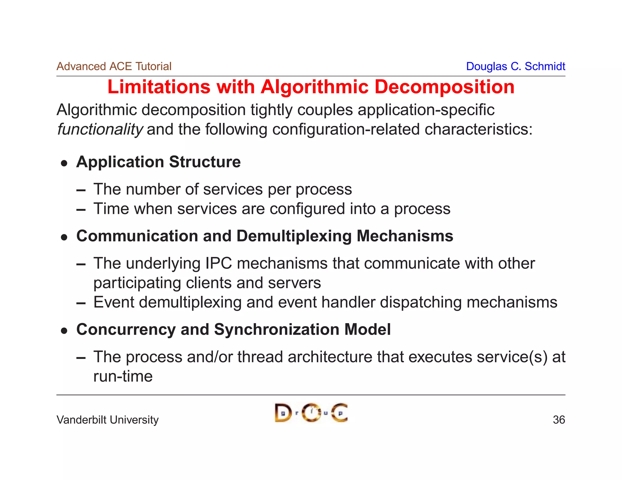 Advanced ACE Tutorial                                      Douglas C. Schmidt

          Limitations with Algorithmic Decomposition
Algorithmic decomposition tightly couples application-speciﬁc
functionality and the following conﬁguration-related characteristics:
    Application Structure
    – The number of services per process
    – Time when services are conﬁgured into a process
    Communication and Demultiplexing Mechanisms
    – The underlying IPC mechanisms that communicate with other
      participating clients and servers
    – Event demultiplexing and event handler dispatching mechanisms
    Concurrency and Synchronization Model
    – The process and/or thread architecture that executes service(s) at
      run-time

Vanderbilt University                                                     36
 