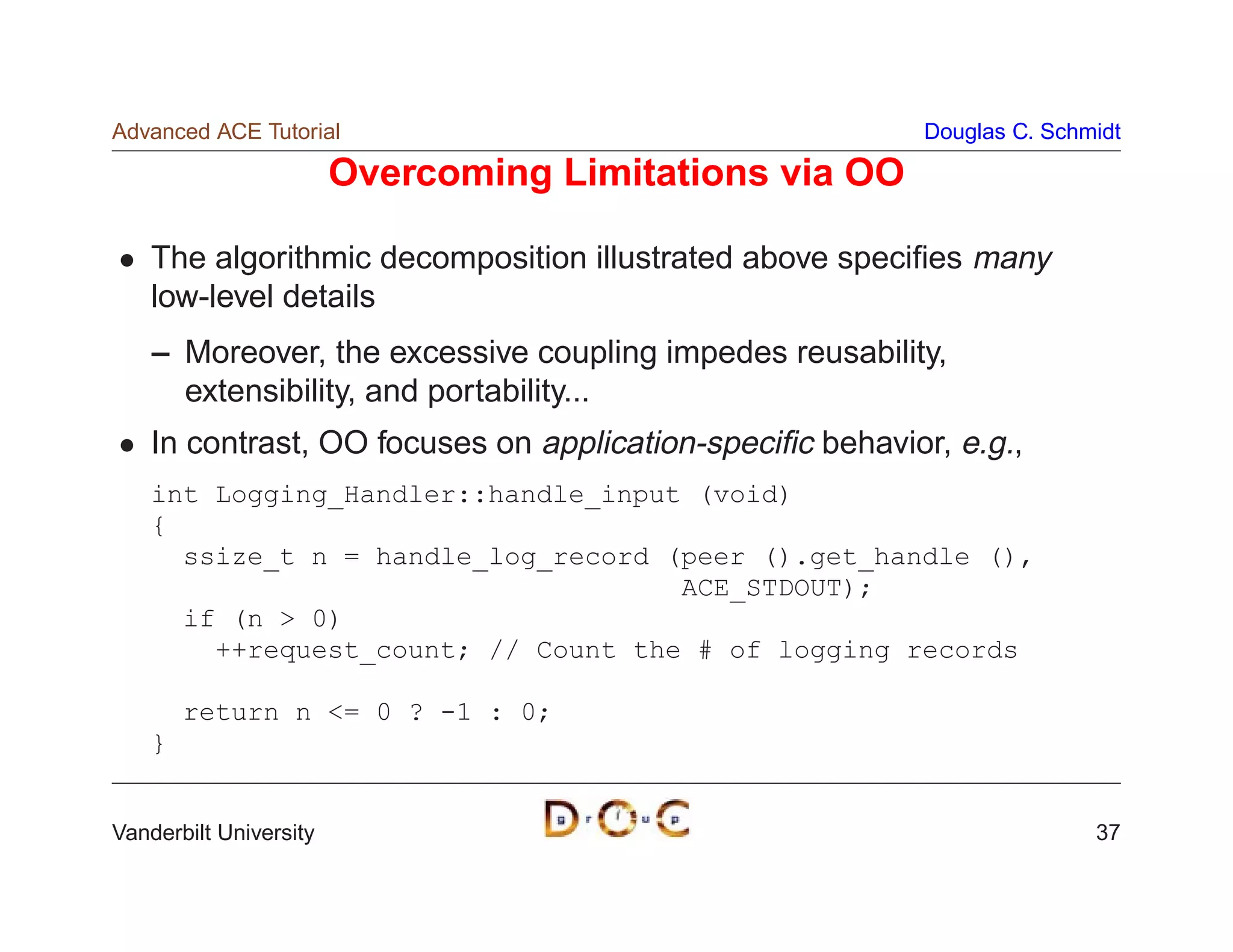 Advanced ACE Tutorial                                     Douglas C. Schmidt

                        Overcoming Limitations via OO

    The algorithmic decomposition illustrated above speciﬁes many
    low-level details
    – Moreover, the excessive coupling impedes reusability,
      extensibility, and portability...
    In contrast, OO focuses on application-speciﬁc behavior, e.g.,
    int Logging_Handler::handle_input (void)
    {
      ssize_t n = handle_log_record (peer ().get_handle (),
                                     ACE_STDOUT);
      if (n  0)
        ++request_count; // Count the # of logging records

        return n = 0 ? -1 : 0;
    }


Vanderbilt University                                                    37
 