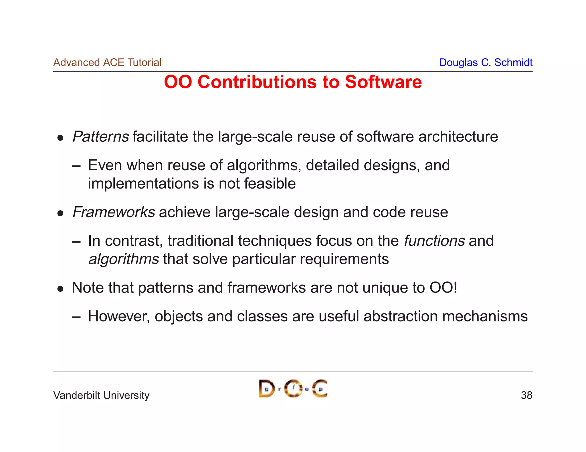 Advanced ACE Tutorial                                       Douglas C. Schmidt

                        OO Contributions to Software

    Patterns facilitate the large-scale reuse of software architecture
    – Even when reuse of algorithms, detailed designs, and
      implementations is not feasible
    Frameworks achieve large-scale design and code reuse
    – In contrast, traditional techniques focus on the functions and
      algorithms that solve particular requirements
    Note that patterns and frameworks are not unique to OO!
    – However, objects and classes are useful abstraction mechanisms




Vanderbilt University                                                      38
 