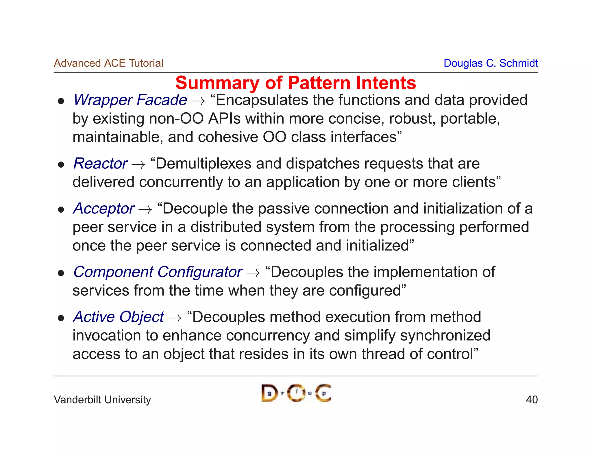 Advanced ACE Tutorial                                      Douglas C. Schmidt

                        Summary of Pattern Intents
    Wrapper Facade ! “Encapsulates the functions and data provided
    by existing non-OO APIs within more concise, robust, portable,
    maintainable, and cohesive OO class interfaces”
    Reactor ! “Demultiplexes and dispatches requests that are
    delivered concurrently to an application by one or more clients”
    Acceptor ! “Decouple the passive connection and initialization of a
    peer service in a distributed system from the processing performed
    once the peer service is connected and initialized”
    Component Conﬁgurator ! “Decouples the implementation of
    services from the time when they are conﬁgured”
    Active Object ! “Decouples method execution from method
    invocation to enhance concurrency and simplify synchronized
    access to an object that resides in its own thread of control”

Vanderbilt University                                                     40
 