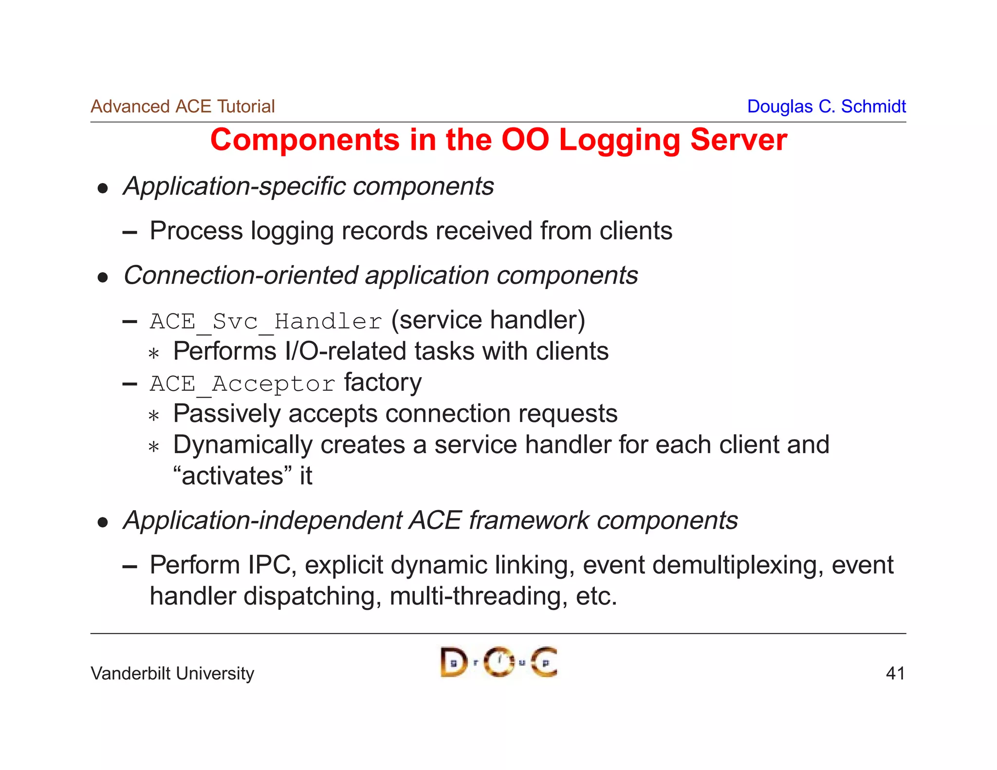 Advanced ACE Tutorial                                      Douglas C. Schmidt

               Components in the OO Logging Server
    Application-speciﬁc components
    – Process logging records received from clients
    Connection-oriented application components
    – ACE_Svc_Handler (service handler)
       Performs I/O-related tasks with clients
    – ACE_Acceptor factory
       Passively accepts connection requests
       Dynamically creates a service handler for each client and
        “activates” it
    Application-independent ACE framework components
    – Perform IPC, explicit dynamic linking, event demultiplexing, event
      handler dispatching, multi-threading, etc.

Vanderbilt University                                                     41
 