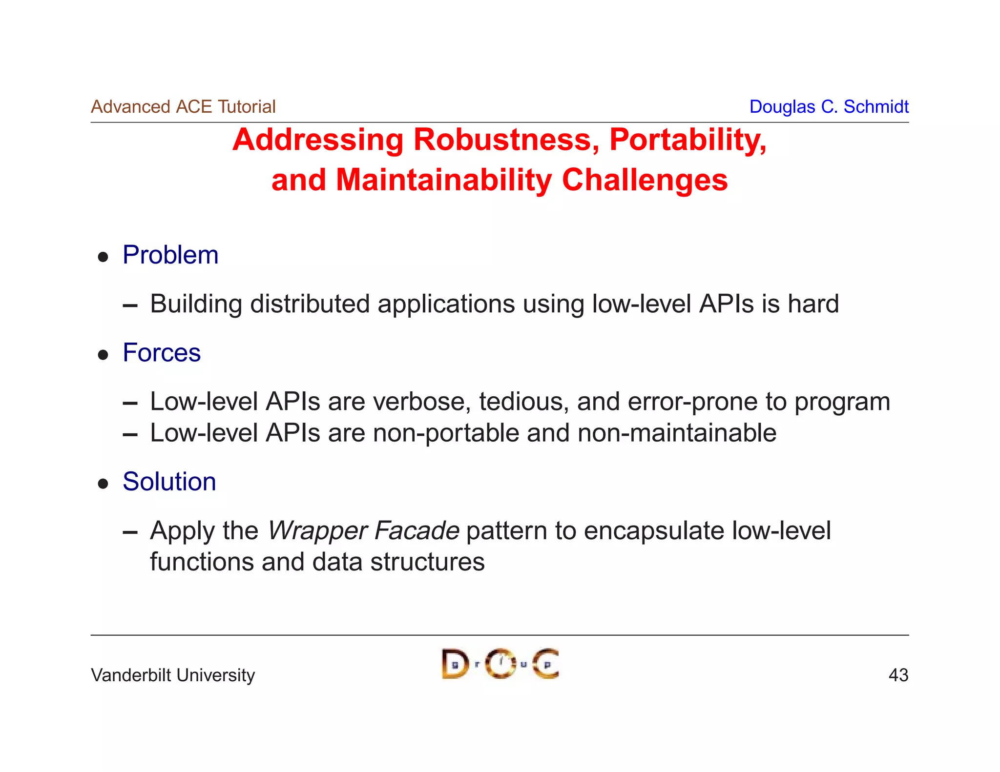 Advanced ACE Tutorial                                      Douglas C. Schmidt

                  Addressing Robustness, Portability,
                    and Maintainability Challenges

    Problem
    – Building distributed applications using low-level APIs is hard
    Forces
    – Low-level APIs are verbose, tedious, and error-prone to program
    – Low-level APIs are non-portable and non-maintainable
    Solution
    – Apply the Wrapper Facade pattern to encapsulate low-level
      functions and data structures



Vanderbilt University                                                     43
 