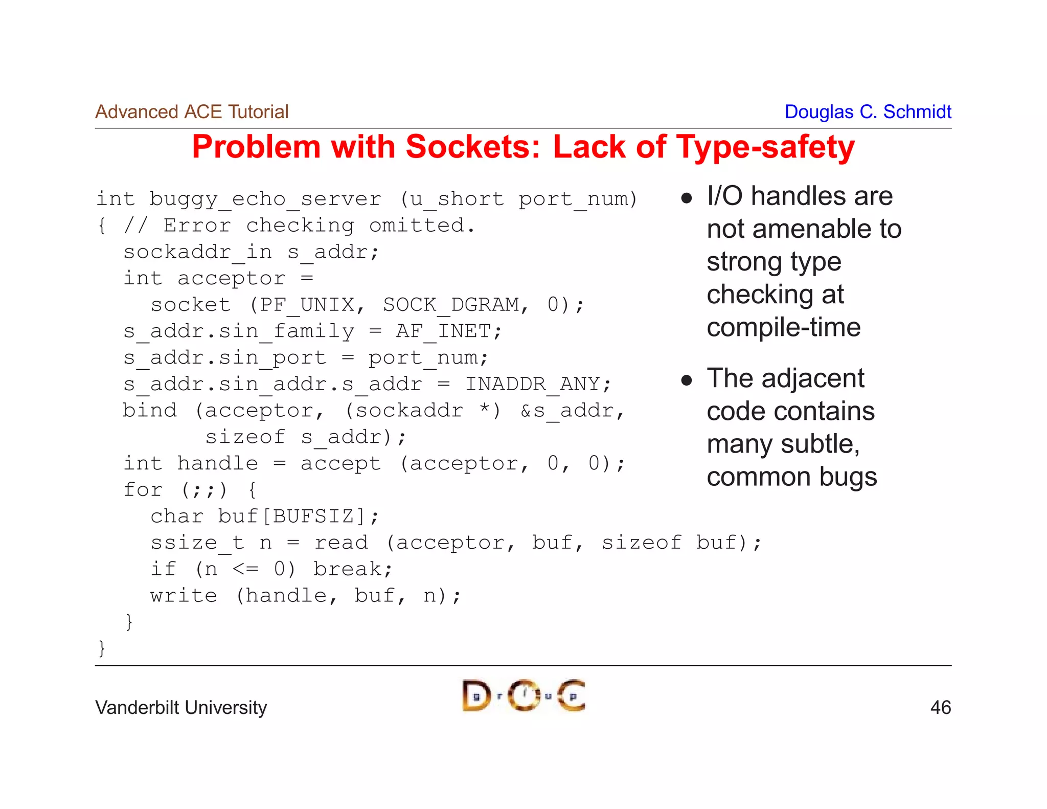 Advanced ACE Tutorial                              Douglas C. Schmidt

           Problem with Sockets: Lack of Type-safety
int buggy_echo_server (u_short port_num)     I/O handles are
{ // Error checking omitted.                 not amenable to
  sockaddr_in s_addr;
                                             strong type
  int acceptor =
    socket (PF_UNIX, SOCK_DGRAM, 0);         checking at
  s_addr.sin_family = AF_INET;               compile-time
  s_addr.sin_port = port_num;
  s_addr.sin_addr.s_addr = INADDR_ANY;       The adjacent
  bind (acceptor, (sockaddr *) s_addr,      code contains
        sizeof s_addr);                      many subtle,
  int handle = accept (acceptor, 0, 0);
  for (;;) {                                 common bugs
    char buf[BUFSIZ];
    ssize_t n = read (acceptor, buf, sizeof buf);
    if (n = 0) break;
    write (handle, buf, n);
  }
}

Vanderbilt University                                             46
 