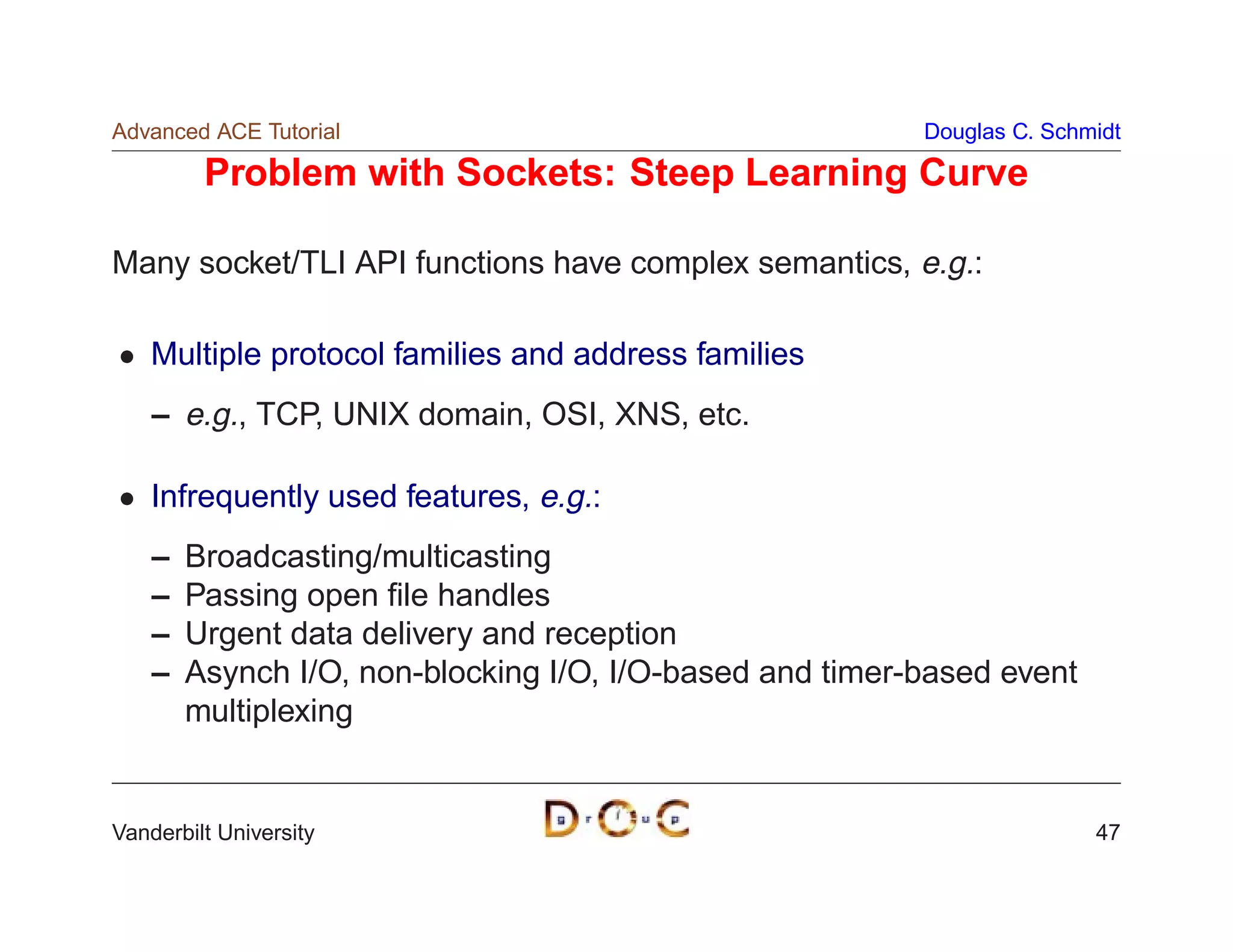 Advanced ACE Tutorial                                     Douglas C. Schmidt

         Problem with Sockets: Steep Learning Curve

Many socket/TLI API functions have complex semantics, e.g.:

    Multiple protocol families and address families
    – e.g., TCP, UNIX domain, OSI, XNS, etc.

    Infrequently used features, e.g.:
    –   Broadcasting/multicasting
    –   Passing open ﬁle handles
    –   Urgent data delivery and reception
    –   Asynch I/O, non-blocking I/O, I/O-based and timer-based event
        multiplexing


Vanderbilt University                                                    47
 