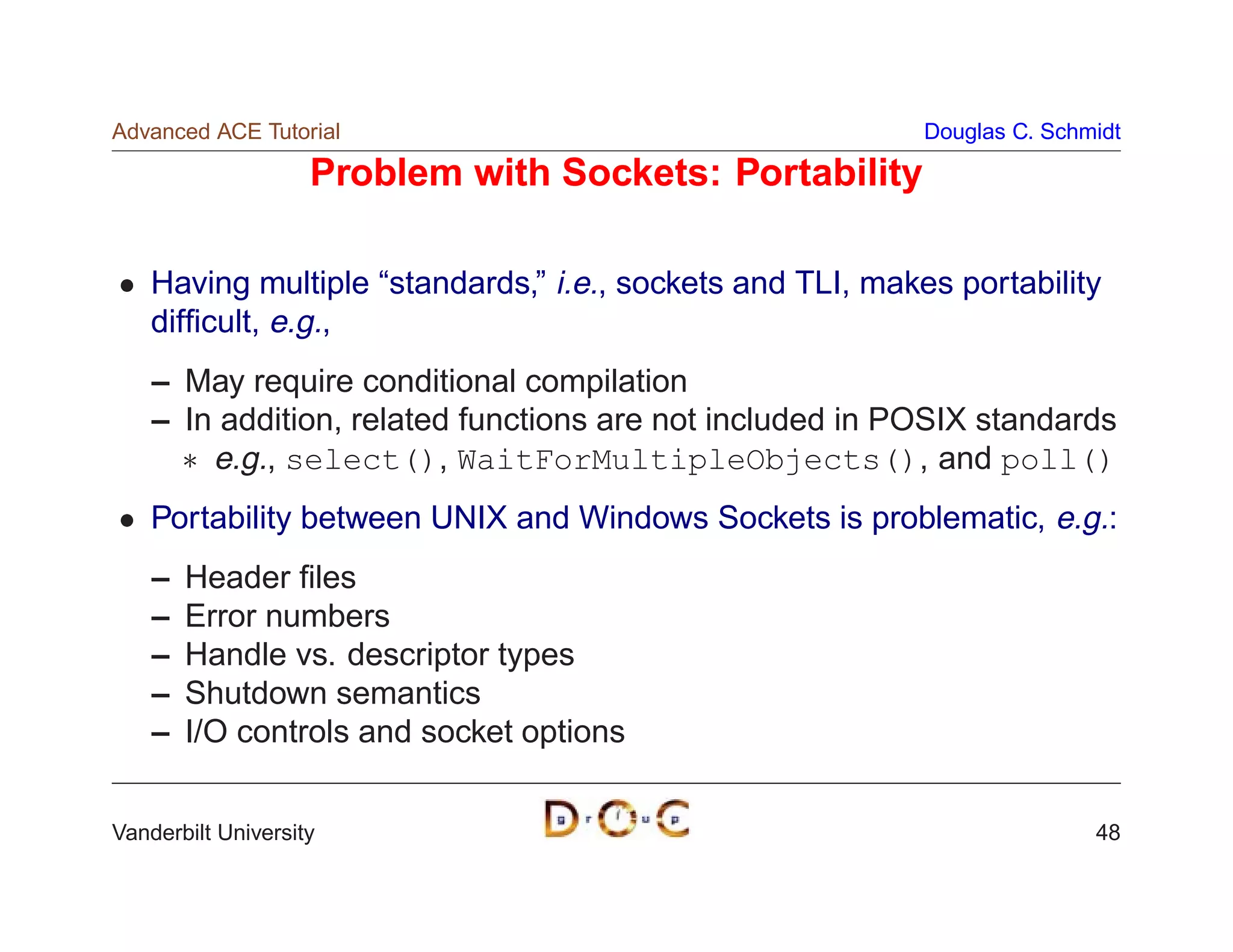 Advanced ACE Tutorial                                       Douglas C. Schmidt

                    Problem with Sockets: Portability

    Having multiple “standards,” i.e., sockets and TLI, makes portability
    difﬁcult, e.g.,
    – May require conditional compilation
    – In addition, related functions are not included in POSIX standards
       e.g., select(), WaitForMultipleObjects(), and poll()
    Portability between UNIX and Windows Sockets is problematic, e.g.:
    –   Header ﬁles
    –   Error numbers
    –   Handle vs. descriptor types
    –   Shutdown semantics
    –   I/O controls and socket options


Vanderbilt University                                                      48
 