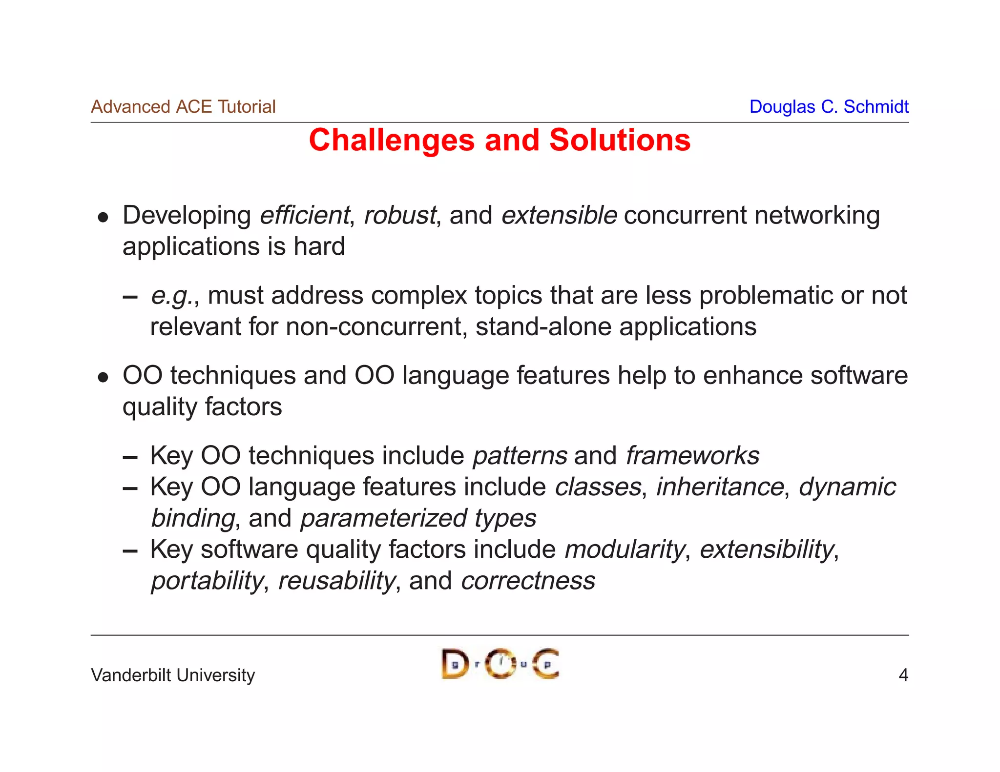 Advanced ACE Tutorial                                     Douglas C. Schmidt

                        Challenges and Solutions

    Developing efﬁcient, robust, and extensible concurrent networking
    applications is hard
    – e.g., must address complex topics that are less problematic or not
      relevant for non-concurrent, stand-alone applications
    OO techniques and OO language features help to enhance software
    quality factors
    – Key OO techniques include patterns and frameworks
    – Key OO language features include classes, inheritance, dynamic
      binding, and parameterized types
    – Key software quality factors include modularity, extensibility,
      portability, reusability, and correctness


Vanderbilt University                                                     4
 