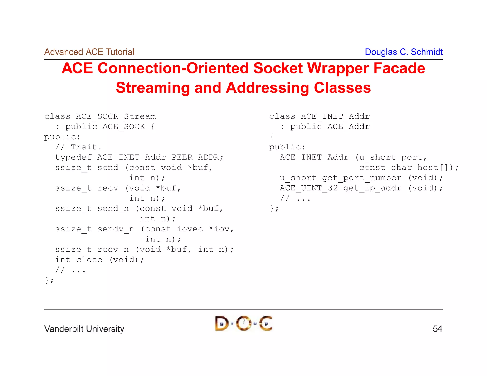 Advanced ACE Tutorial                                    Douglas C. Schmidt

    ACE Connection-Oriented Socket Wrapper Facade
          Streaming and Addressing Classes
class ACE_SOCK_Stream                  class ACE_INET_Addr
  : public ACE_SOCK {                    : public ACE_Addr
public:                                {
  // Trait.                            public:
  typedef ACE_INET_Addr PEER_ADDR;       ACE_INET_Addr (u_short port,
  ssize_t send (const void *buf,                        const char host[]);
                int n);                  u_short get_port_number (void);
  ssize_t recv (void *buf,               ACE_UINT_32 get_ip_addr (void);
                int n);                  // ...
  ssize_t send_n (const void *buf,     };
                  int n);
  ssize_t sendv_n (const iovec *iov,
                   int n);
  ssize_t recv_n (void *buf, int n);
  int close (void);
  // ...
};




Vanderbilt University                                                   54
 