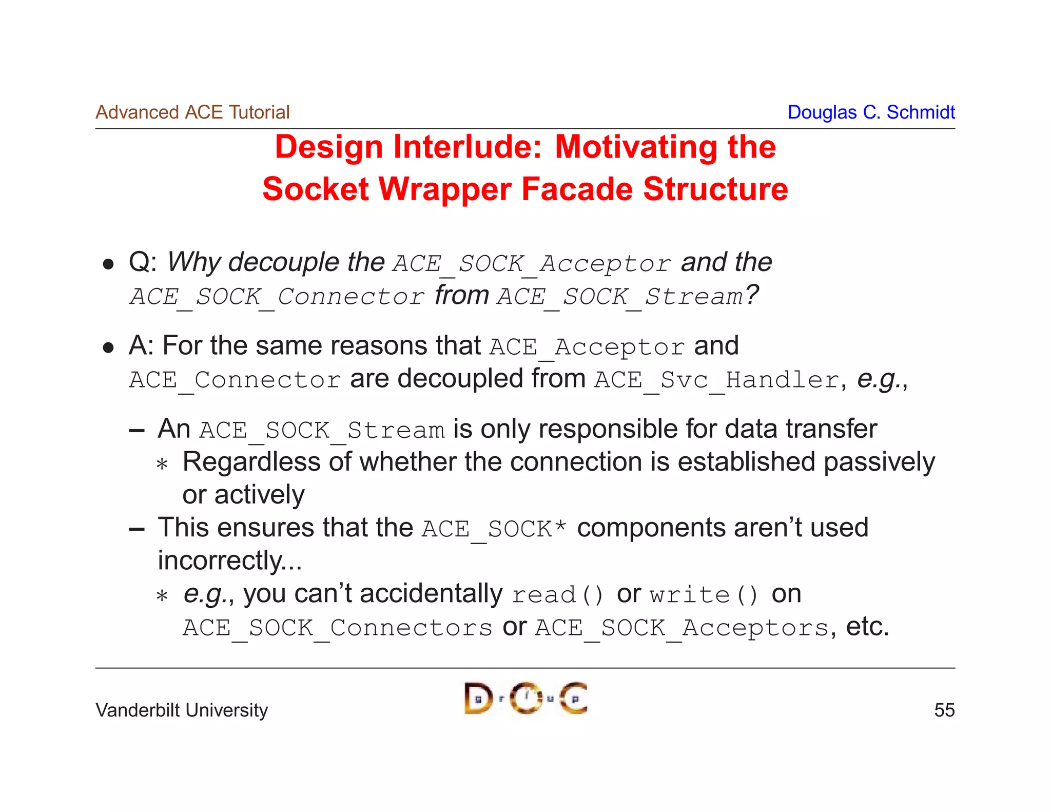 Advanced ACE Tutorial                                    Douglas C. Schmidt

                     Design Interlude: Motivating the
                    Socket Wrapper Facade Structure

    Q: Why decouple the ACE_SOCK_Acceptor and the
    ACE_SOCK_Connector from ACE_SOCK_Stream?
    A: For the same reasons that ACE_Acceptor and
    ACE_Connector are decoupled from ACE_Svc_Handler, e.g.,
    – An ACE_SOCK_Stream is only responsible for data transfer
       Regardless of whether the connection is established passively
        or actively
    – This ensures that the ACE_SOCK* components aren’t used
      incorrectly...
       e.g., you can’t accidentally read() or write() on
        ACE_SOCK_Connectors or ACE_SOCK_Acceptors, etc.

Vanderbilt University                                                   55
 