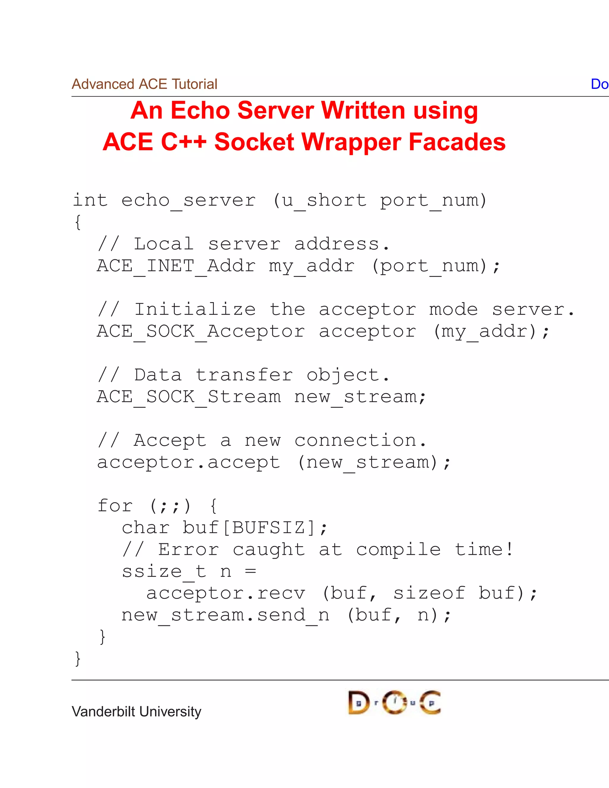 Advanced ACE Tutorial                         Do

      An Echo Server Written using
    ACE C++ Socket Wrapper Facades

int echo_server (u_short port_num)
{
  // Local server address.
  ACE_INET_Addr my_addr (port_num);

    // Initialize the acceptor mode server.
    ACE_SOCK_Acceptor acceptor (my_addr);

    // Data transfer object.
    ACE_SOCK_Stream new_stream;

    // Accept a new connection.
    acceptor.accept (new_stream);

    for (;;) {
      char buf[BUFSIZ];
      // Error caught at compile time!
      ssize_t n =
        acceptor.recv (buf, sizeof buf);
      new_stream.send_n (buf, n);
    }
}

Vanderbilt University
 