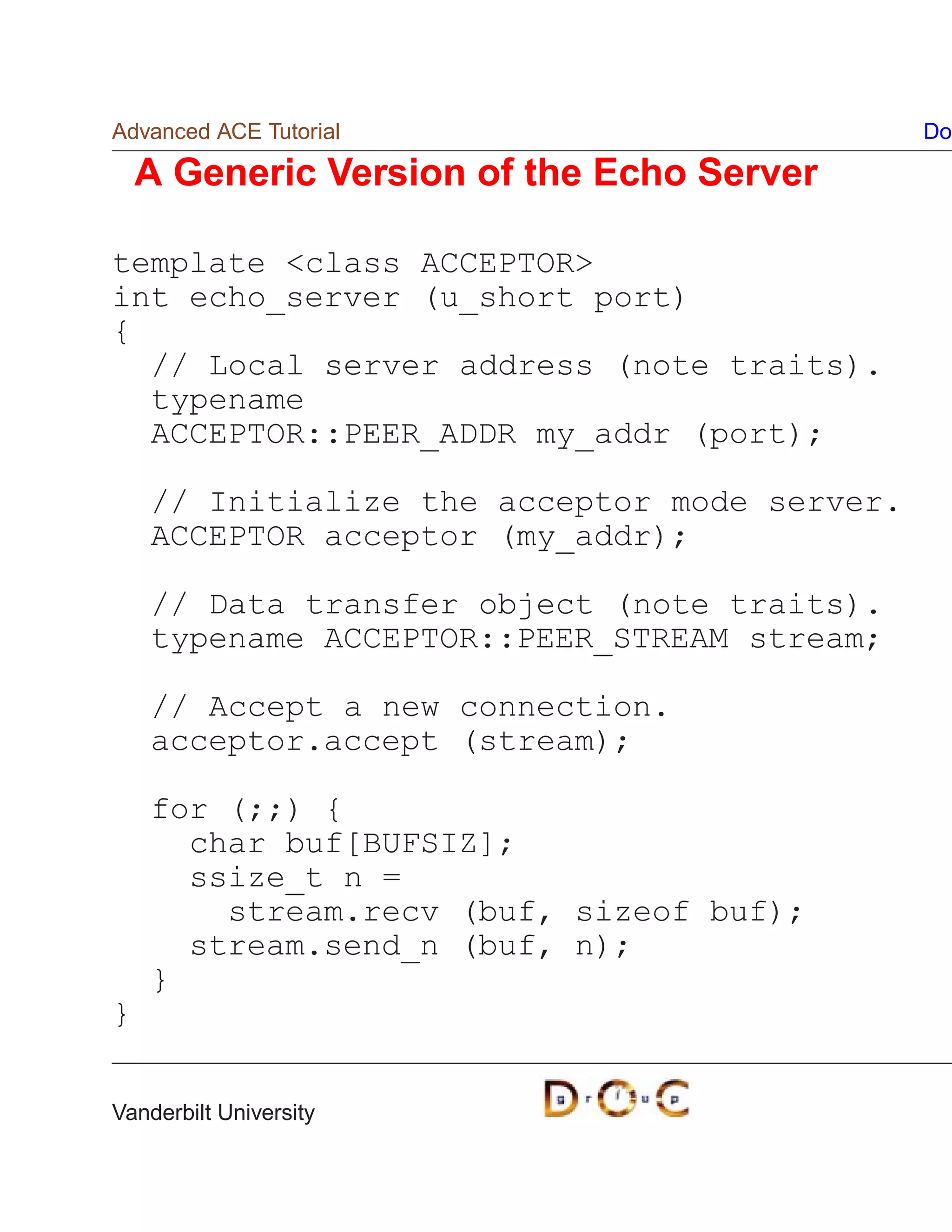 Advanced ACE Tutorial                         Do

    A Generic Version of the Echo Server

template class ACCEPTOR
int echo_server (u_short port)
{
  // Local server address (note traits).
  typename
  ACCEPTOR::PEER_ADDR my_addr (port);

    // Initialize the acceptor mode server.
    ACCEPTOR acceptor (my_addr);

    // Data transfer object (note traits).
    typename ACCEPTOR::PEER_STREAM stream;

    // Accept a new connection.
    acceptor.accept (stream);

    for (;;) {
      char buf[BUFSIZ];
      ssize_t n =
        stream.recv (buf, sizeof buf);
      stream.send_n (buf, n);
    }
}


Vanderbilt University
 