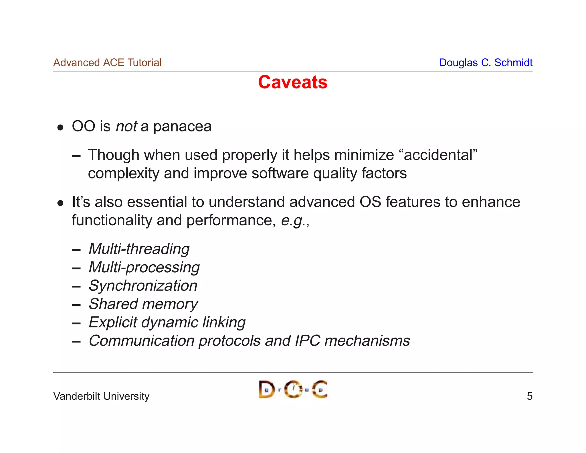 Advanced ACE Tutorial                                    Douglas C. Schmidt

                              Caveats

    OO is not a panacea
    – Though when used properly it helps minimize “accidental”
      complexity and improve software quality factors
    It’s also essential to understand advanced OS features to enhance
    functionality and performance, e.g.,
    –   Multi-threading
    –   Multi-processing
    –   Synchronization
    –   Shared memory
    –   Explicit dynamic linking
    –   Communication protocols and IPC mechanisms


Vanderbilt University                                                    5
 