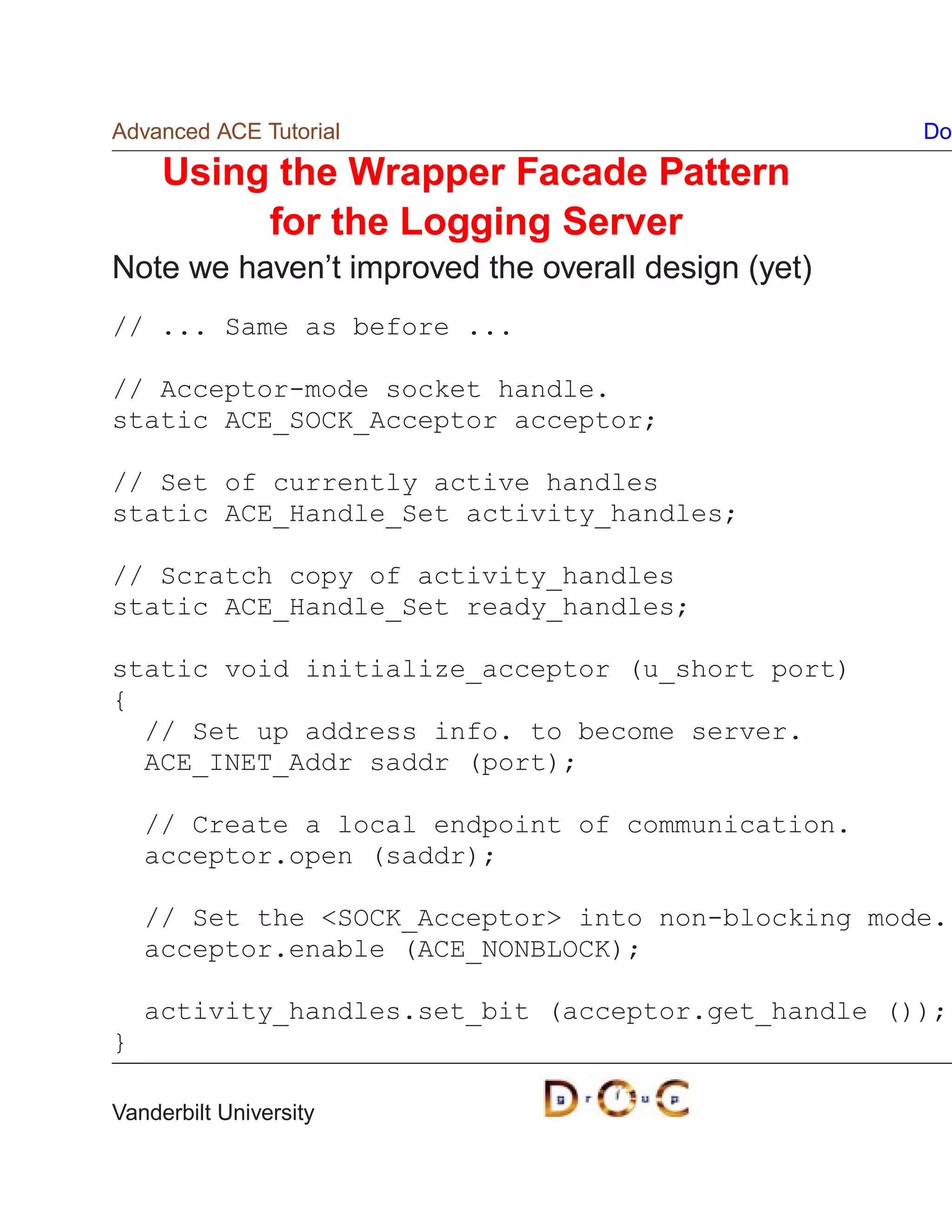 Advanced ACE Tutorial                               Do

     Using the Wrapper Facade Pattern
          for the Logging Server
Note we haven’t improved the overall design (yet)
// ... Same as before ...

// Acceptor-mode socket handle.
static ACE_SOCK_Acceptor acceptor;

// Set of currently active handles
static ACE_Handle_Set activity_handles;

// Scratch copy of activity_handles
static ACE_Handle_Set ready_handles;

static void initialize_acceptor (u_short port)
{
  // Set up address info. to become server.
  ACE_INET_Addr saddr (port);

    // Create a local endpoint of communication.
    acceptor.open (saddr);

    // Set the SOCK_Acceptor into non-blocking mode.
    acceptor.enable (ACE_NONBLOCK);

    activity_handles.set_bit (acceptor.get_handle ());
}

Vanderbilt University
 