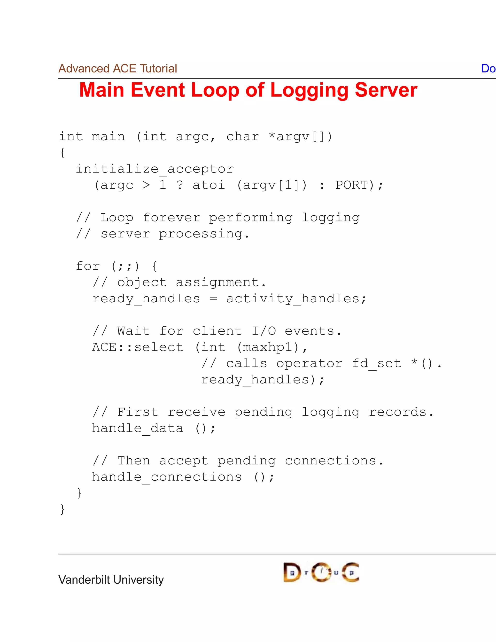 Advanced ACE Tutorial                                Do

    Main Event Loop of Logging Server

int main (int argc, char *argv[])
{
  initialize_acceptor
    (argc  1 ? atoi (argv[1]) : PORT);

    // Loop forever performing logging
    // server processing.

    for (;;) {
      // object assignment.
      ready_handles = activity_handles;

        // Wait for client I/O events.
        ACE::select (int (maxhp1),
                     // calls operator fd_set *().
                     ready_handles);

        // First receive pending logging records.
        handle_data ();

        // Then accept pending connections.
        handle_connections ();
    }
}




Vanderbilt University
 