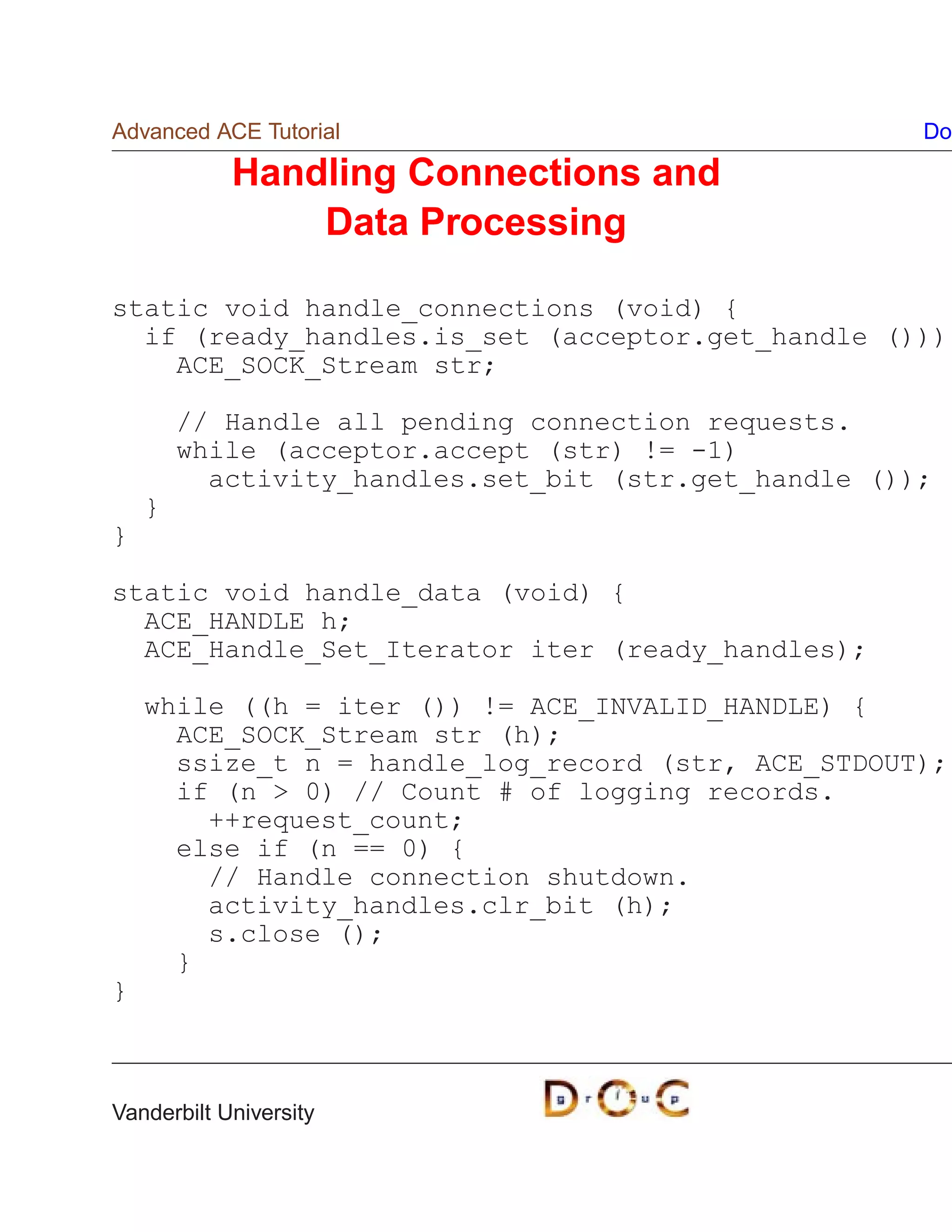 Advanced ACE Tutorial                                 Do

            Handling Connections and
                Data Processing

static void handle_connections (void) {
  if (ready_handles.is_set (acceptor.get_handle ()))
    ACE_SOCK_Stream str;

        // Handle all pending connection requests.
        while (acceptor.accept (str) != -1)
          activity_handles.set_bit (str.get_handle ());
    }
}

static void handle_data (void) {
  ACE_HANDLE h;
  ACE_Handle_Set_Iterator iter (ready_handles);

    while ((h = iter ()) != ACE_INVALID_HANDLE) {
      ACE_SOCK_Stream str (h);
      ssize_t n = handle_log_record (str, ACE_STDOUT);
      if (n  0) // Count # of logging records.
        ++request_count;
      else if (n == 0) {
        // Handle connection shutdown.
        activity_handles.clr_bit (h);
        s.close ();
      }
}



Vanderbilt University
 